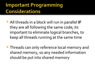 All threads in a block will run in parallel  IF  they are all following the same code; its important to eliminate logical branches, to keep all threads running at the same time Threads can only reference local memory and shared memory, so any needed information should be put into shared memory 