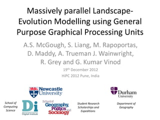 Massively parallel Landscape-
         Evolution Modelling using General
         Purpose Graphical Processing Units
             A.S. McGough, S. Liang, M. Rapoportas,
              D. Maddy, A. Trueman J. Wainwright,
                   R. Grey and G. Kumar Vinod
                          19th December 2012
                         HiPC 2012 Pune, India




 School of                       Student Research   Department of
Computing                        Scholarships and    Geography
  Science                           Expeditions
 