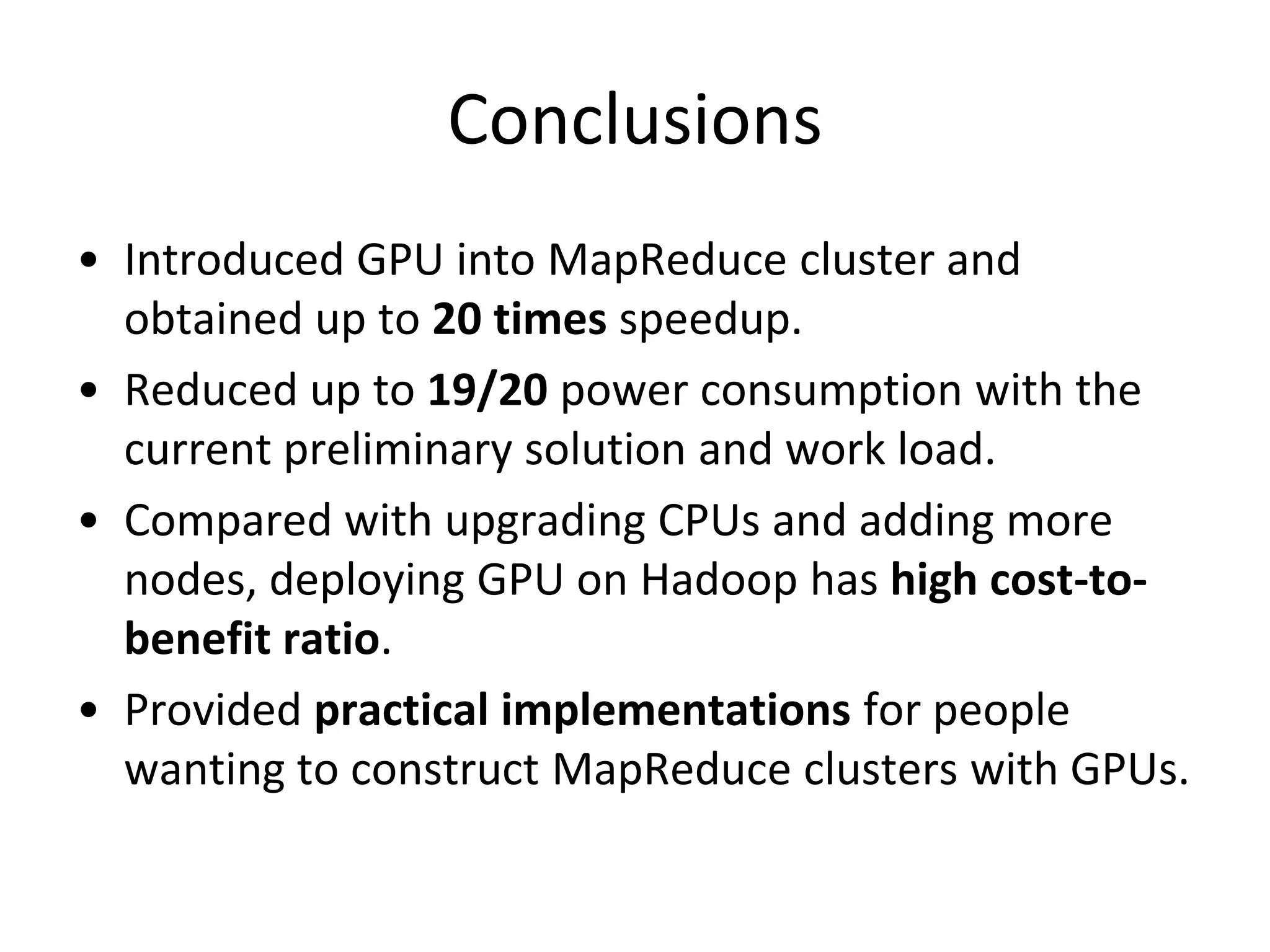Conclusions
• Introduced GPU into MapReduce cluster and
obtained up to 20 times speedup.
• Reduced up to 19/20 power consumption with the
current preliminary solution and work load.
• Compared with upgrading CPUs and adding more
nodes, deploying GPU on Hadoop has high cost-tobenefit ratio.
• Provided practical implementations for people
wanting to construct MapReduce clusters with GPUs.

 