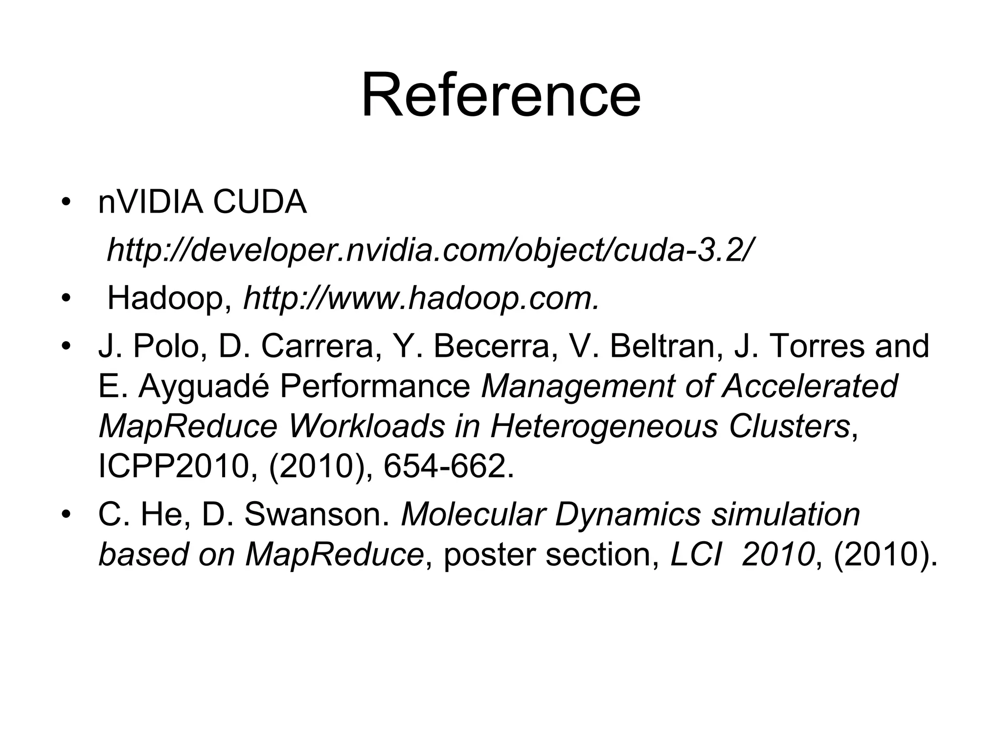 Reference
• nVIDIA CUDA
http://developer.nvidia.com/object/cuda-3.2/
• Hadoop, http://www.hadoop.com.
• J. Polo, D. Carrera, Y. Becerra, V. Beltran, J. Torres and
E. Ayguadé Performance Management of Accelerated
MapReduce Workloads in Heterogeneous Clusters,
ICPP2010, (2010), 654-662.
• C. He, D. Swanson. Molecular Dynamics simulation
based on MapReduce, poster section, LCI 2010, (2010).

 