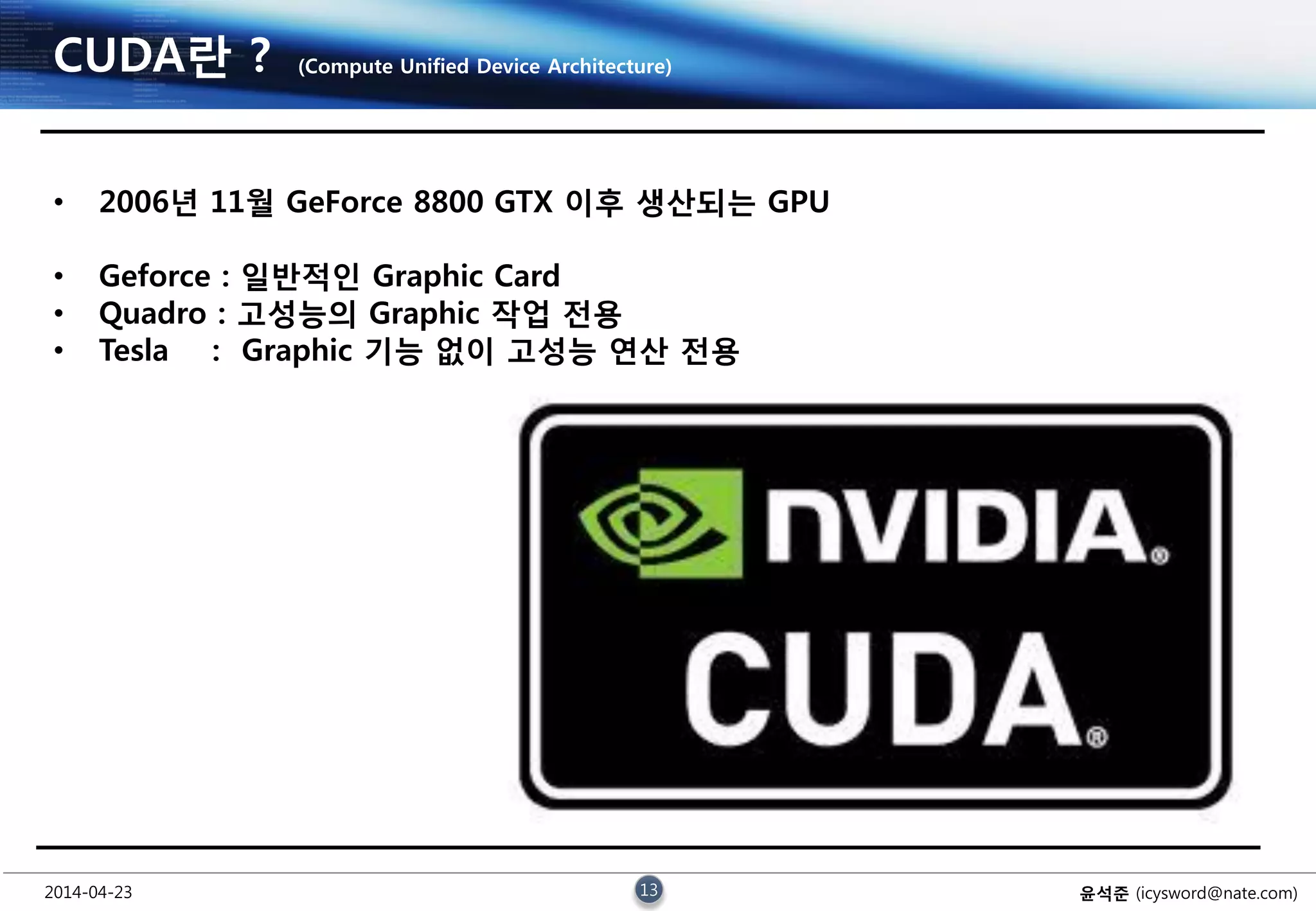 2014-04-23 13 윤석준 (icysword@nate.com)
CUDA란 ? (Compute Unified Device Architecture)
• 2006년 11월 GeForce 8800 GTX 이후 생산되는 GPU
• Geforce : 일반적인 Graphic Card
• Quadro : 고성능의 Graphic 작업 전용
• Tesla : Graphic 기능 없이 고성능 연산 전용
 