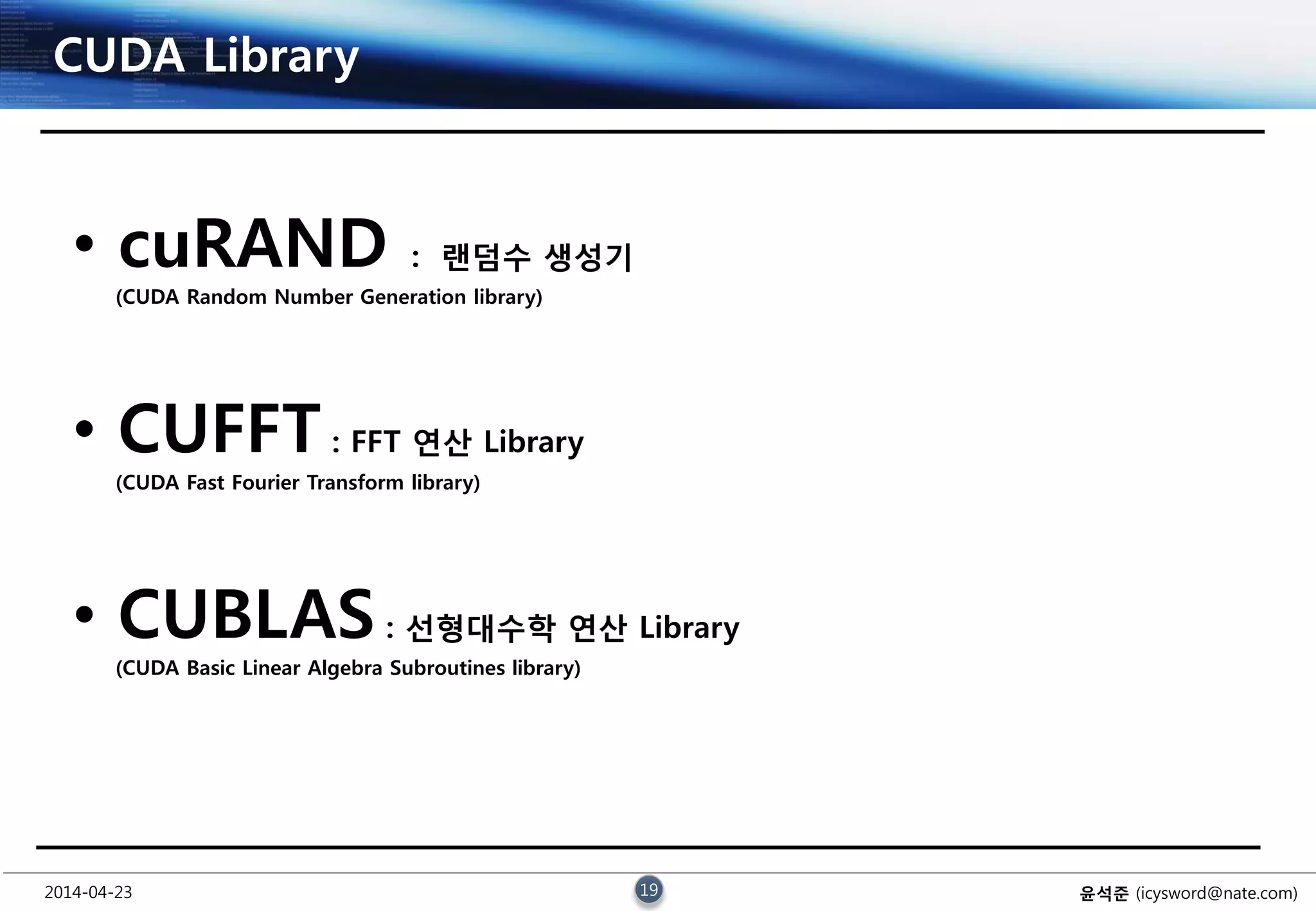 2014-04-23 19 윤석준 (icysword@nate.com)
CUDA Library
• cuRAND : 랜덤수 생성기
(CUDA Random Number Generation library)
• CUFFT : FFT 연산 Library
(CUDA Fast Fourier Transform library)
• CUBLAS : 선형대수학 연산 Library
(CUDA Basic Linear Algebra Subroutines library)
 