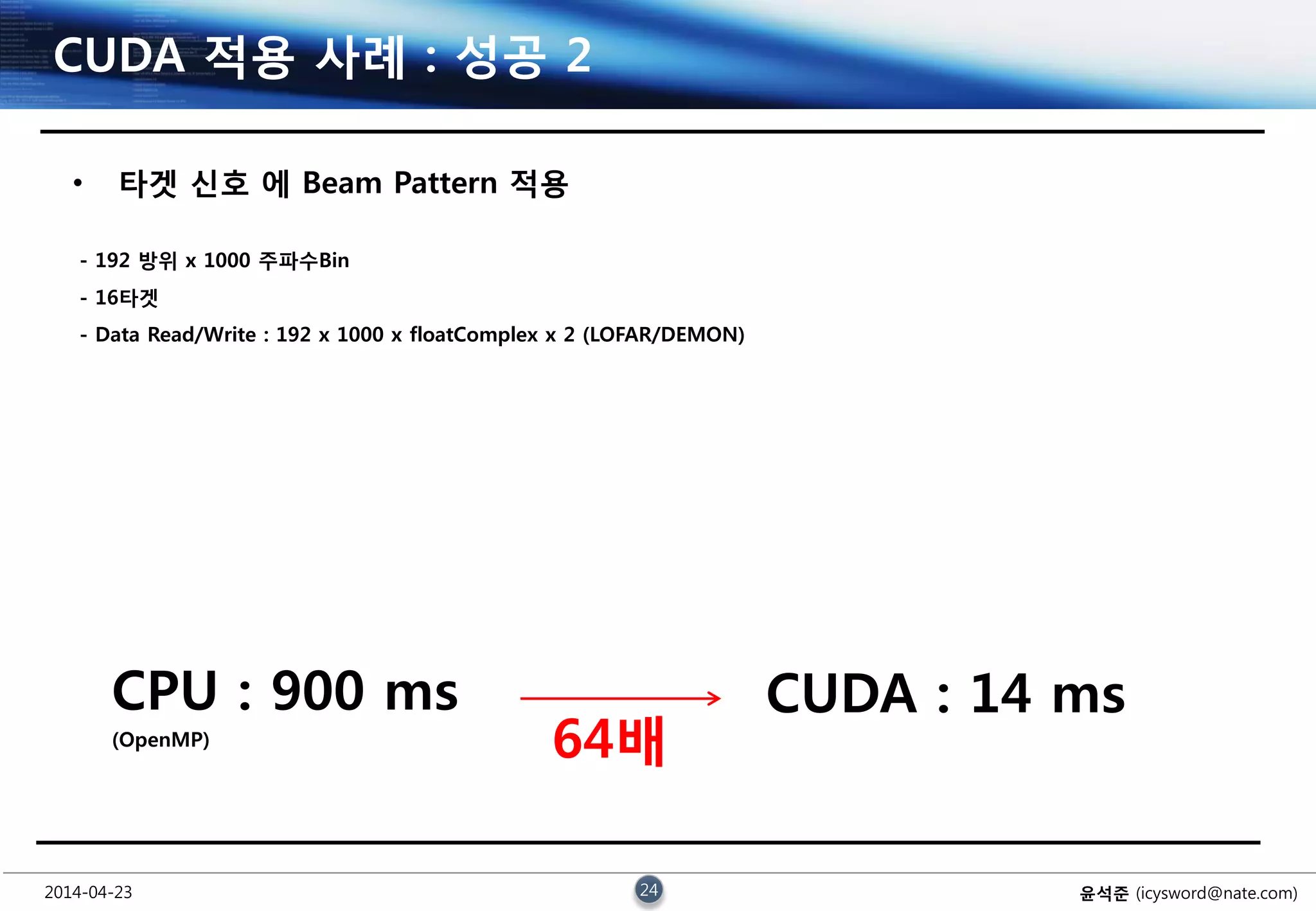 2014-04-23 24 윤석준 (icysword@nate.com)
CUDA 적용 사례 : 성공 2
• 타겟 신호 에 Beam Pattern 적용
- 192 방위 x 1000 주파수Bin
- 16타겟
- Data Read/Write : 192 x 1000 x floatComplex x 2 (LOFAR/DEMON)
CPU : 900 ms
(OpenMP)
CUDA : 14 ms
64배
 
