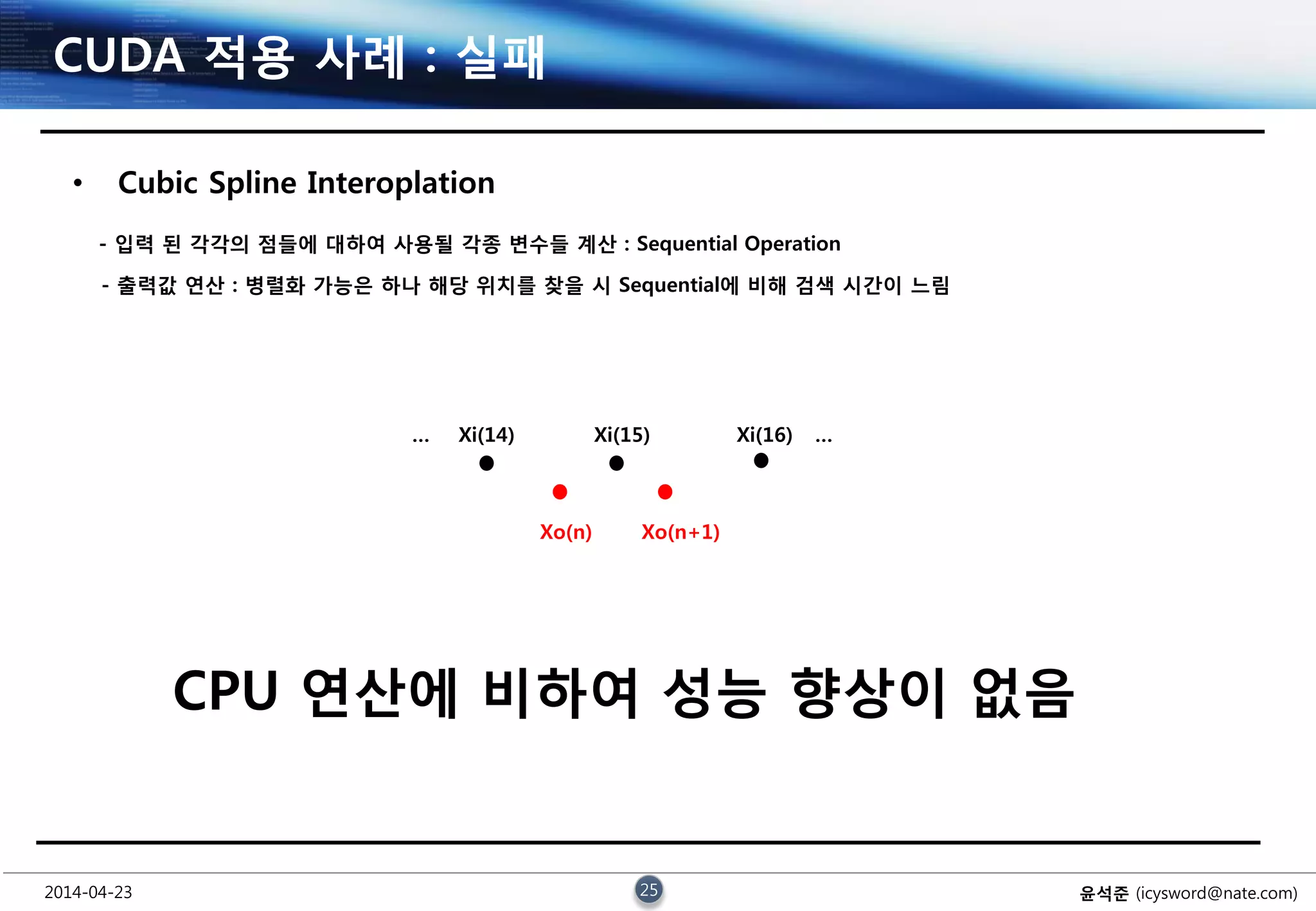 2014-04-23 25 윤석준 (icysword@nate.com)
CUDA 적용 사례 : 실패
• Cubic Spline Interoplation
CPU 연산에 비하여 성능 향상이 없음
… Xi(14) Xi(15) Xi(16) …
Xo(n) Xo(n+1)
- 입력 된 각각의 점들에 대하여 사용될 각종 변수들 계산 : Sequential Operation
- 출력값 연산 : 병렬화 가능은 하나 해당 위치를 찾을 시 Sequential에 비해 검색 시간이 느림
 