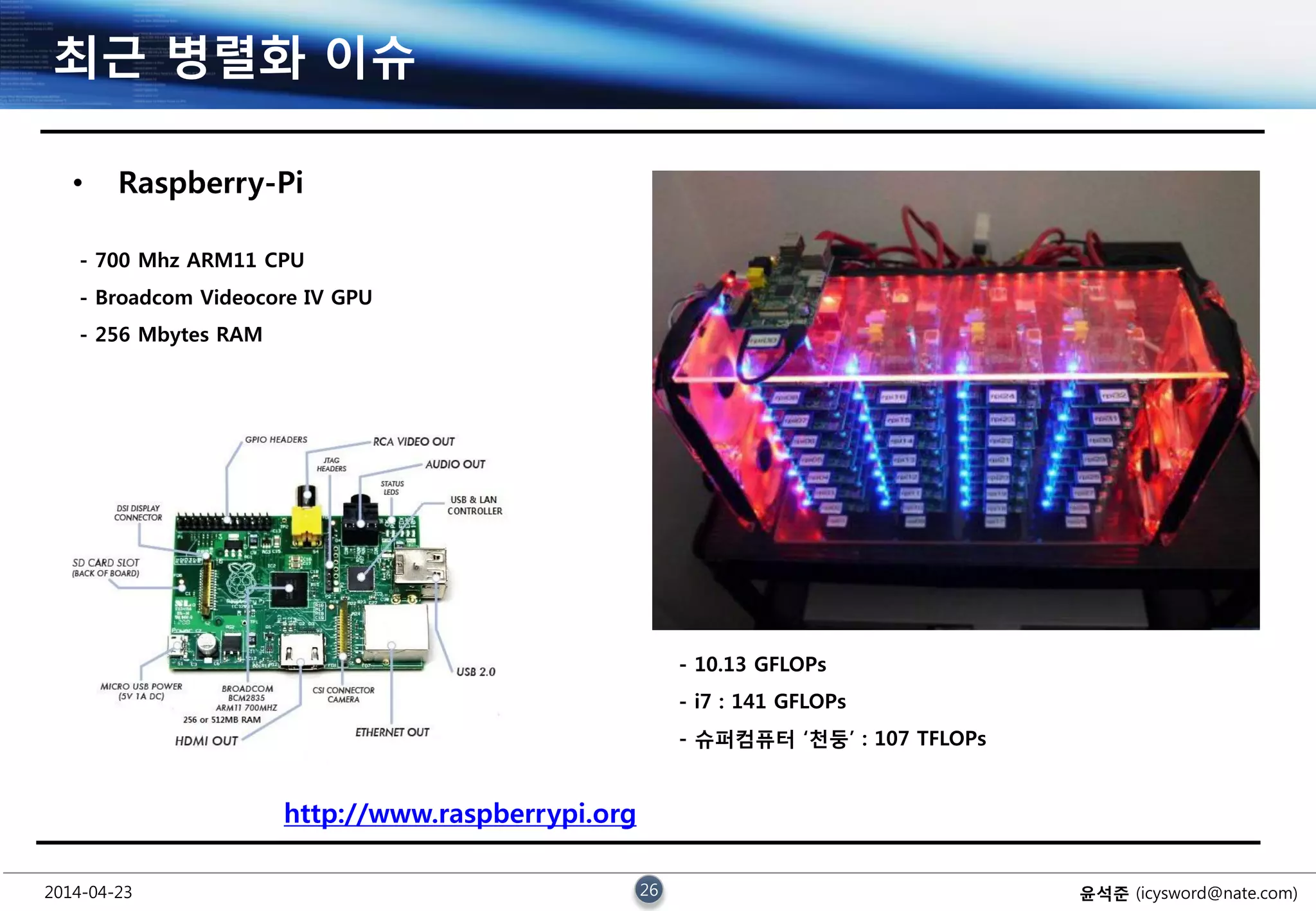 2014-04-23 26 윤석준 (icysword@nate.com)
최근 병렬화 이슈
• Raspberry-Pi
- 700 Mhz ARM11 CPU
- Broadcom Videocore IV GPU
- 256 Mbytes RAM
- 10.13 GFLOPs
- i7 : 141 GFLOPs
- 슈퍼컴퓨터 ‘천둥’ : 107 TFLOPs
http://www.raspberrypi.org
 