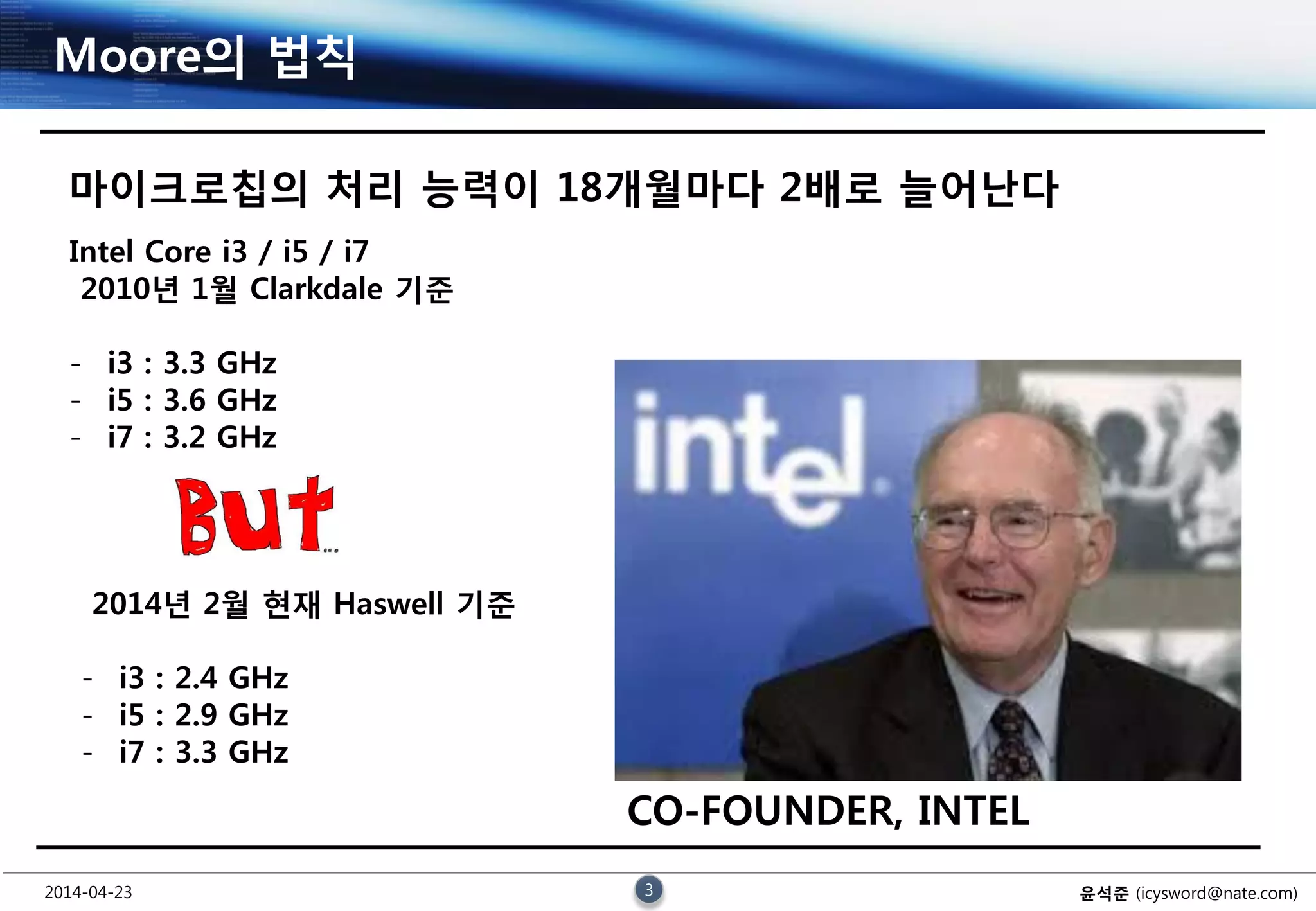 2014-04-23 3 윤석준 (icysword@nate.com)
Moore의 법칙
마이크로칩의 처리 능력이 18개월마다 2배로 늘어난다
CO-FOUNDER, INTEL
Intel Core i3 / i5 / i7
2010년 1월 Clarkdale 기준
- i3 : 3.3 GHz
- i5 : 3.6 GHz
- i7 : 3.2 GHz
2014년 2월 현재 Haswell 기준
- i3 : 2.4 GHz
- i5 : 2.9 GHz
- i7 : 3.3 GHz
 