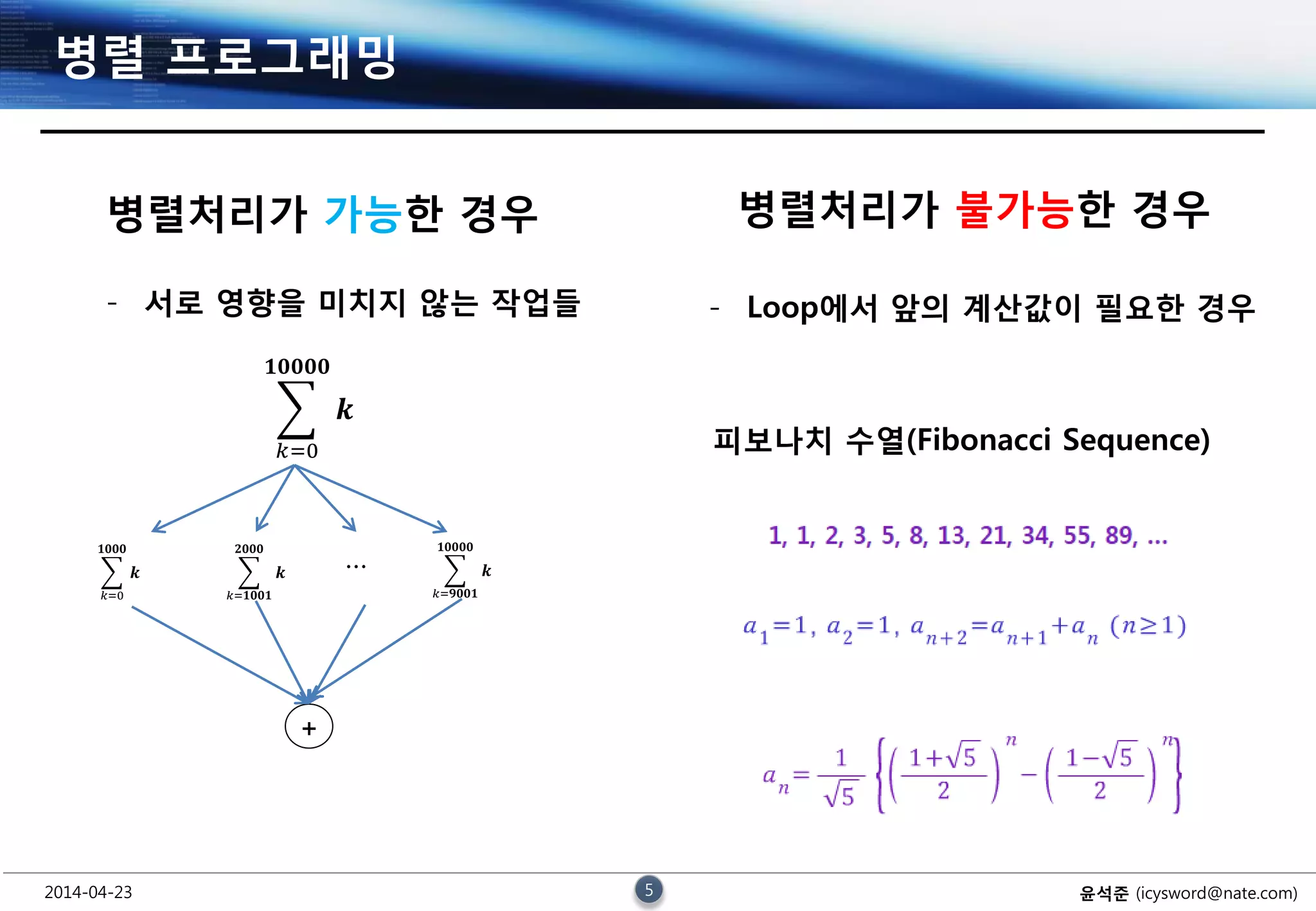 2014-04-23 5 윤석준 (icysword@nate.com)
병렬 프로그래밍
𝒌
𝟏𝟎𝟎𝟎𝟎
𝑘=0
병렬처리가 가능한 경우
- 서로 영향을 미치지 않는 작업들
𝒌
𝟏𝟎𝟎𝟎
𝑘=0
𝒌
𝟐𝟎𝟎𝟎
𝑘=𝟏𝟎𝟎𝟏
𝒌
𝟏𝟎𝟎𝟎𝟎
𝑘=𝟗𝟎𝟎𝟏
…
+
병렬처리가 불가능한 경우
- Loop에서 앞의 계산값이 필요한 경우
피보나치 수열(Fibonacci Sequence)
 