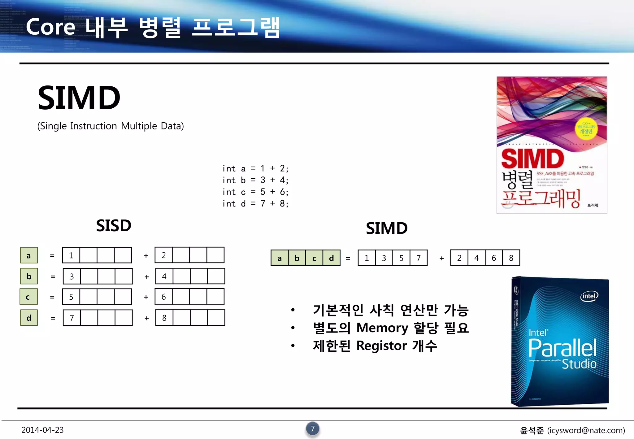 2014-04-23 7 윤석준 (icysword@nate.com)
Core 내부 병렬 프로그램
SIMD
(Single Instruction Multiple Data)
int a = 1 + 2;
int b = 3 + 4;
int c = 5 + 6;
int d = 7 + 8;
SISD
1 2a = +
3 4b = +
5 6c = +
7 8d = +
SIMD
1 3 5 7 2 4 6 8= +a b c d
• 기본적인 사칙 연산만 가능
• 별도의 Memory 할당 필요
• 제한된 Registor 개수
 