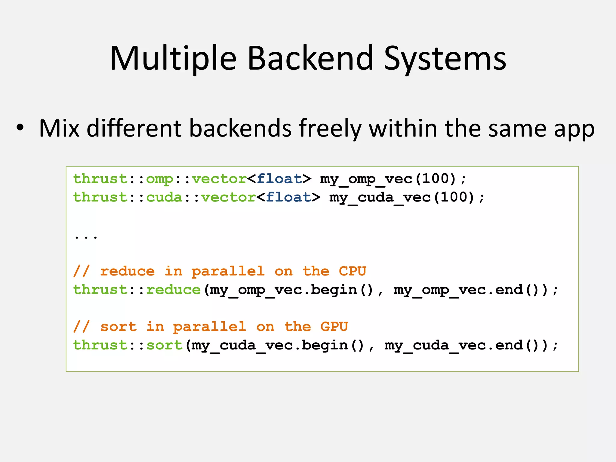 Multiple Backend Systems
• Mix different backends freely within the same app
thrust::omp::vector<float> my_omp_vec(100);
thrust::cuda::vector<float> my_cuda_vec(100);
...
// reduce in parallel on the CPU
thrust::reduce(my_omp_vec.begin(), my_omp_vec.end());
// sort in parallel on the GPU
thrust::sort(my_cuda_vec.begin(), my_cuda_vec.end());
 