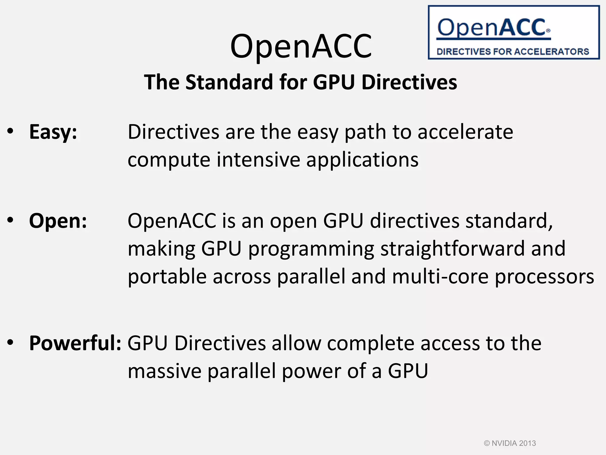 • Easy: Directives are the easy path to accelerate
compute intensive applications
• Open: OpenACC is an open GPU directives standard,
making GPU programming straightforward and
portable across parallel and multi-core processors
• Powerful: GPU Directives allow complete access to the
massive parallel power of a GPU
OpenACC
The Standard for GPU Directives
© NVIDIA 2013
 