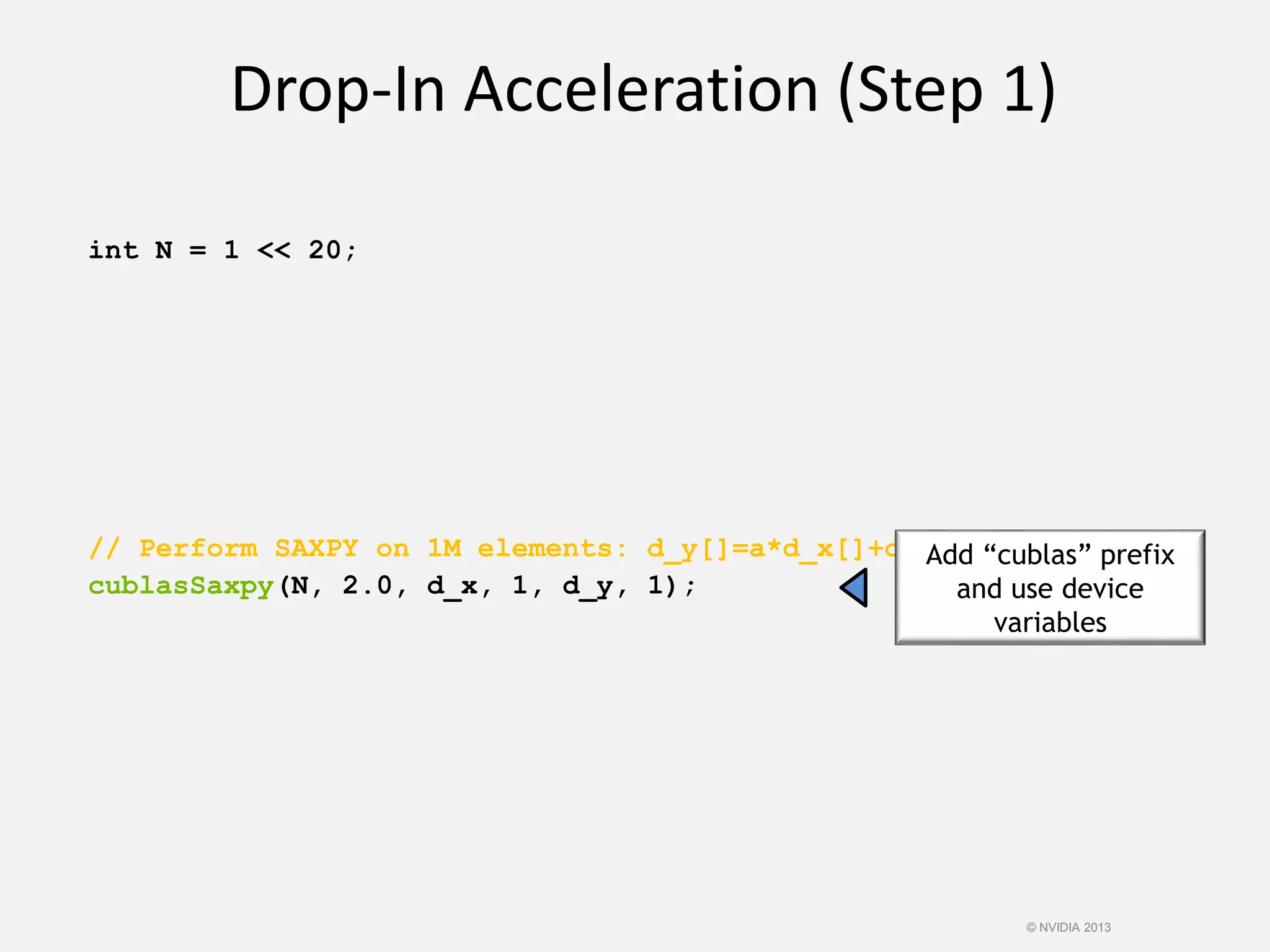 int N = 1 << 20;
// Perform SAXPY on 1M elements: d_y[]=a*d_x[]+d_y[]
cublasSaxpy(N, 2.0, d_x, 1, d_y, 1);
Drop-In Acceleration (Step 1)
Add “cublas” prefix
and use device
variables
© NVIDIA 2013
 