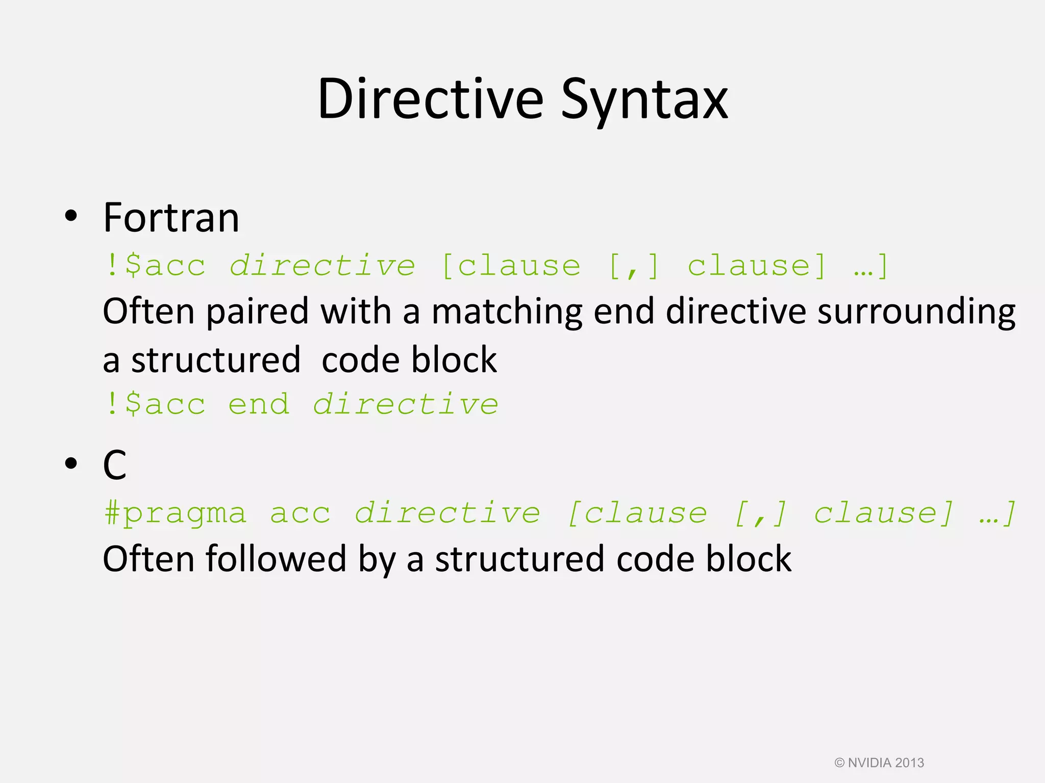 Directive Syntax
• Fortran
!$acc directive [clause [,] clause] …]
Often paired with a matching end directive surrounding
a structured code block
!$acc end directive
• C
#pragma acc directive [clause [,] clause] …]
Often followed by a structured code block
© NVIDIA 2013
 