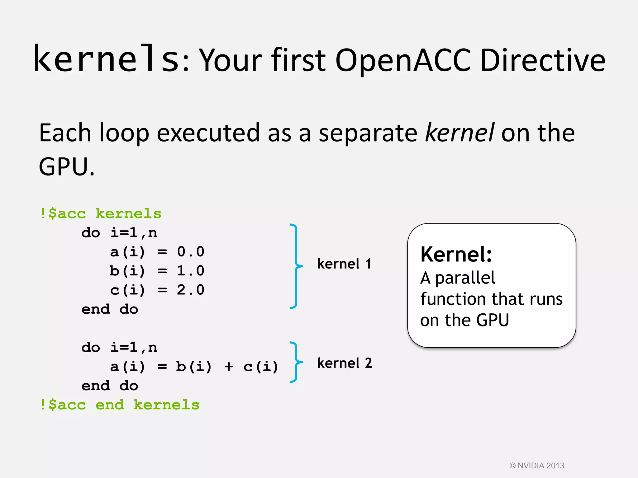 kernels: Your first OpenACC Directive
Each loop executed as a separate kernel on the
GPU.
!$acc kernels
do i=1,n
a(i) = 0.0
b(i) = 1.0
c(i) = 2.0
end do
do i=1,n
a(i) = b(i) + c(i)
end do
!$acc end kernels
kernel 1
kernel 2
Kernel:
A parallel
function that runs
on the GPU
© NVIDIA 2013
 