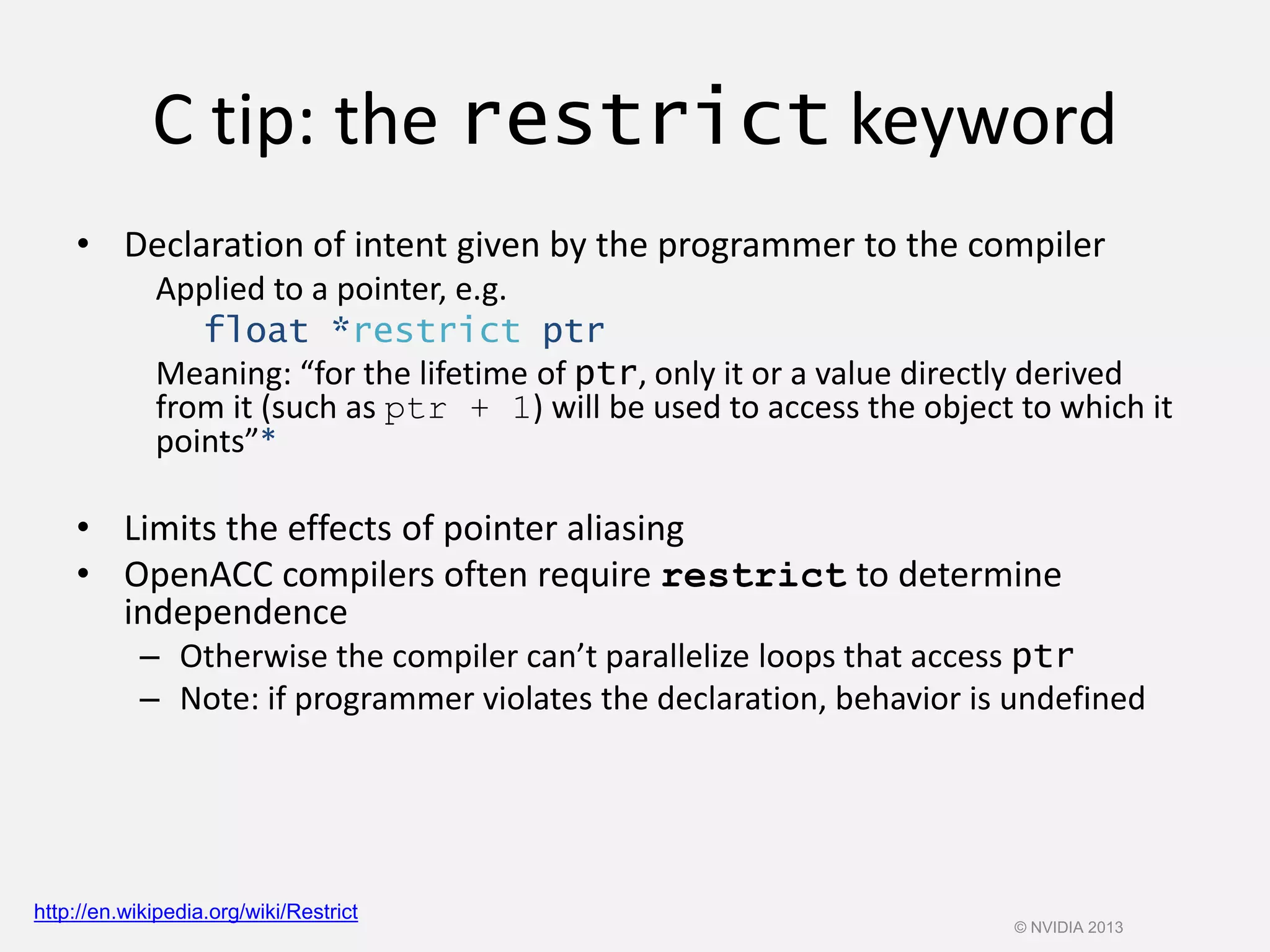 C tip: the restrict keyword
• Declaration of intent given by the programmer to the compiler
Applied to a pointer, e.g.
float *restrict ptr
Meaning: “for the lifetime of ptr, only it or a value directly derived
from it (such as ptr + 1) will be used to access the object to which it
points”*
• Limits the effects of pointer aliasing
• OpenACC compilers often require restrict to determine
independence
– Otherwise the compiler can’t parallelize loops that access ptr
– Note: if programmer violates the declaration, behavior is undefined
http://en.wikipedia.org/wiki/Restrict
© NVIDIA 2013
 