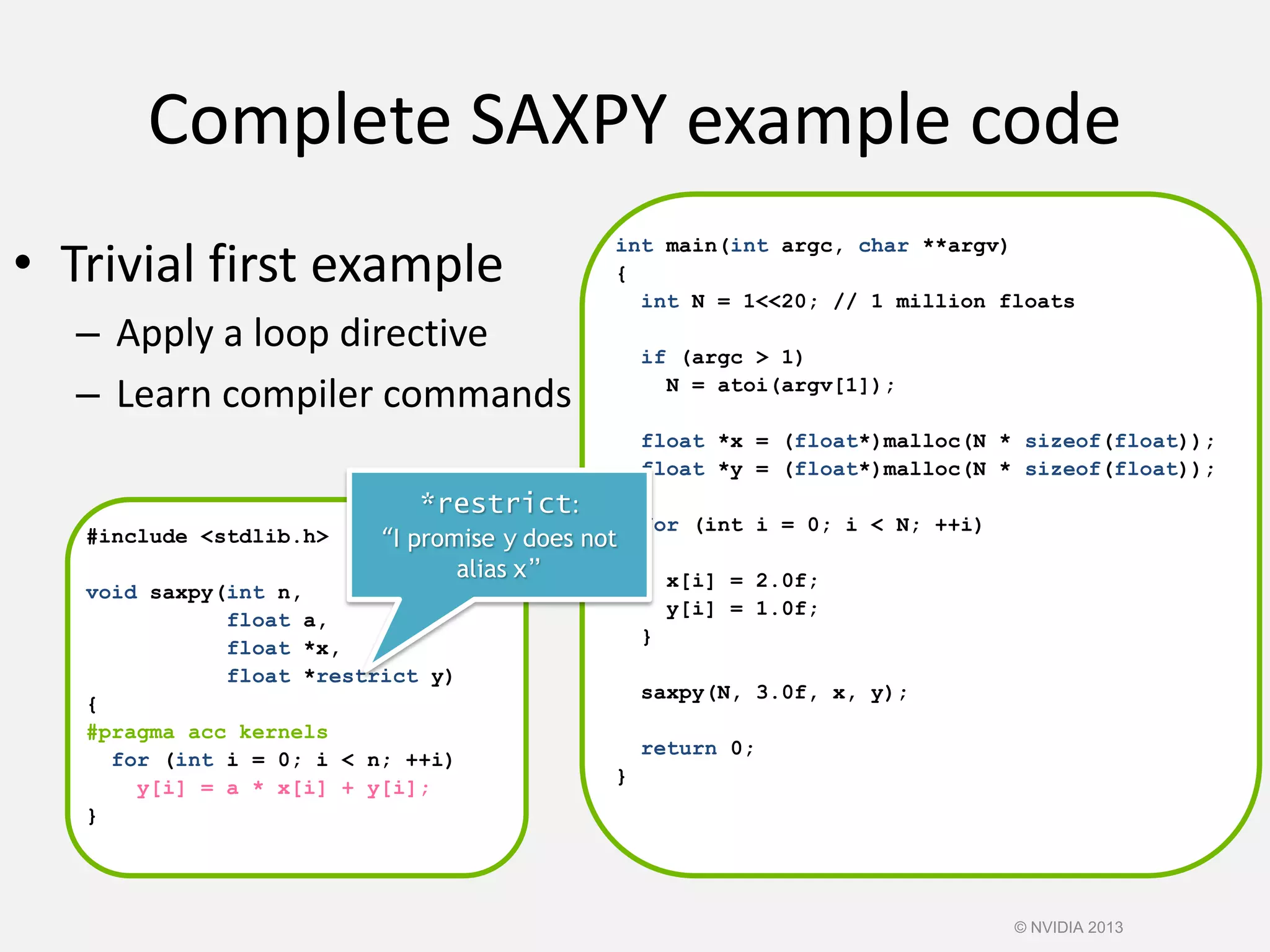 Complete SAXPY example code
• Trivial first example
– Apply a loop directive
– Learn compiler commands
#include <stdlib.h>
void saxpy(int n,
float a,
float *x,
float *restrict y)
{
#pragma acc kernels
for (int i = 0; i < n; ++i)
y[i] = a * x[i] + y[i];
}
int main(int argc, char **argv)
{
int N = 1<<20; // 1 million floats
if (argc > 1)
N = atoi(argv[1]);
float *x = (float*)malloc(N * sizeof(float));
float *y = (float*)malloc(N * sizeof(float));
for (int i = 0; i < N; ++i)
{
x[i] = 2.0f;
y[i] = 1.0f;
}
saxpy(N, 3.0f, x, y);
return 0;
}
*restrict:
“I promise y does not
alias x”
© NVIDIA 2013
 