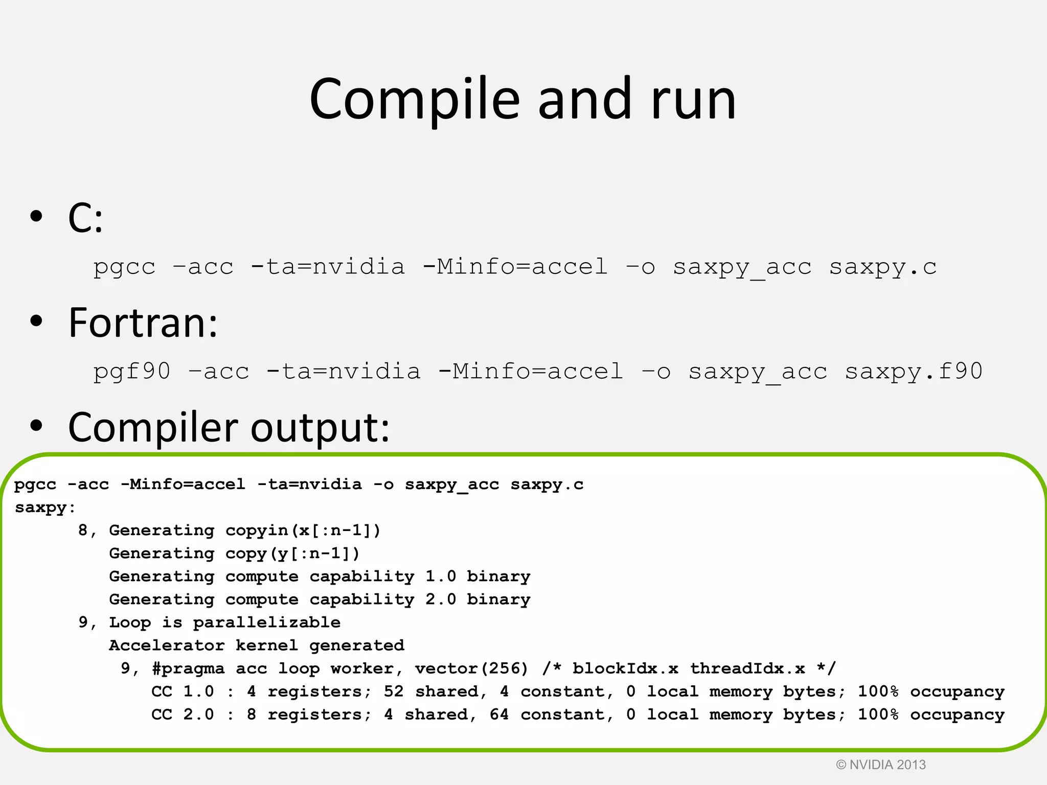 Compile and run
• C:
pgcc –acc -ta=nvidia -Minfo=accel –o saxpy_acc saxpy.c
• Fortran:
pgf90 –acc -ta=nvidia -Minfo=accel –o saxpy_acc saxpy.f90
• Compiler output:
pgcc -acc -Minfo=accel -ta=nvidia -o saxpy_acc saxpy.c
saxpy:
8, Generating copyin(x[:n-1])
Generating copy(y[:n-1])
Generating compute capability 1.0 binary
Generating compute capability 2.0 binary
9, Loop is parallelizable
Accelerator kernel generated
9, #pragma acc loop worker, vector(256) /* blockIdx.x threadIdx.x */
CC 1.0 : 4 registers; 52 shared, 4 constant, 0 local memory bytes; 100% occupancy
CC 2.0 : 8 registers; 4 shared, 64 constant, 0 local memory bytes; 100% occupancy
© NVIDIA 2013
 