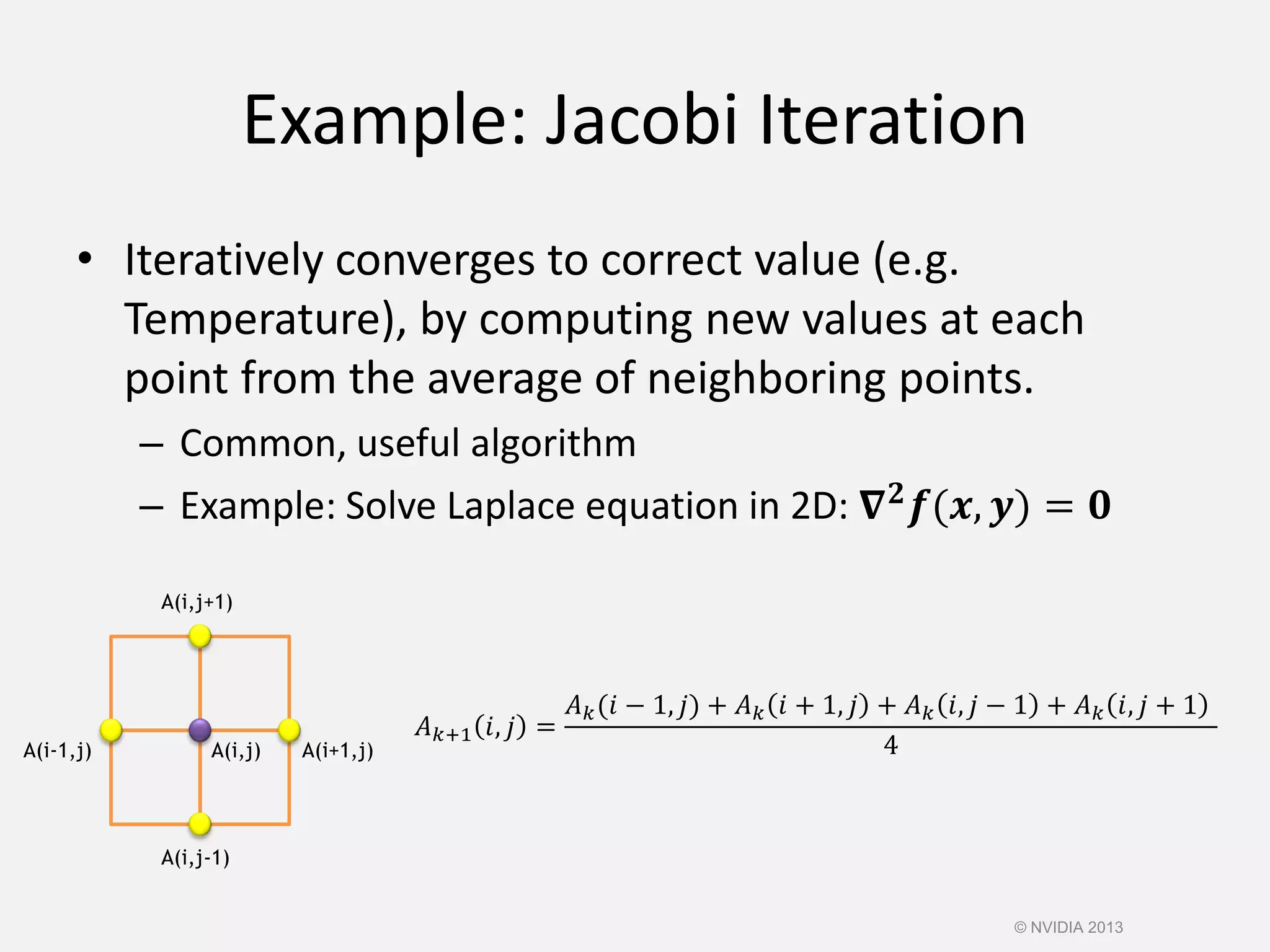 Example: Jacobi Iteration
• Iteratively converges to correct value (e.g.
Temperature), by computing new values at each
point from the average of neighboring points.
– Common, useful algorithm
– Example: Solve Laplace equation in 2D: 𝛁 𝟐 𝒇(𝒙, 𝒚) = 𝟎
A(i,j) A(i+1,j)A(i-1,j)
A(i,j-1)
A(i,j+1)
𝐴 𝑘+1 𝑖, 𝑗 =
𝐴 𝑘(𝑖 − 1, 𝑗) + 𝐴 𝑘 𝑖 + 1, 𝑗 + 𝐴 𝑘 𝑖, 𝑗 − 1 + 𝐴 𝑘 𝑖, 𝑗 + 1
4
© NVIDIA 2013
 