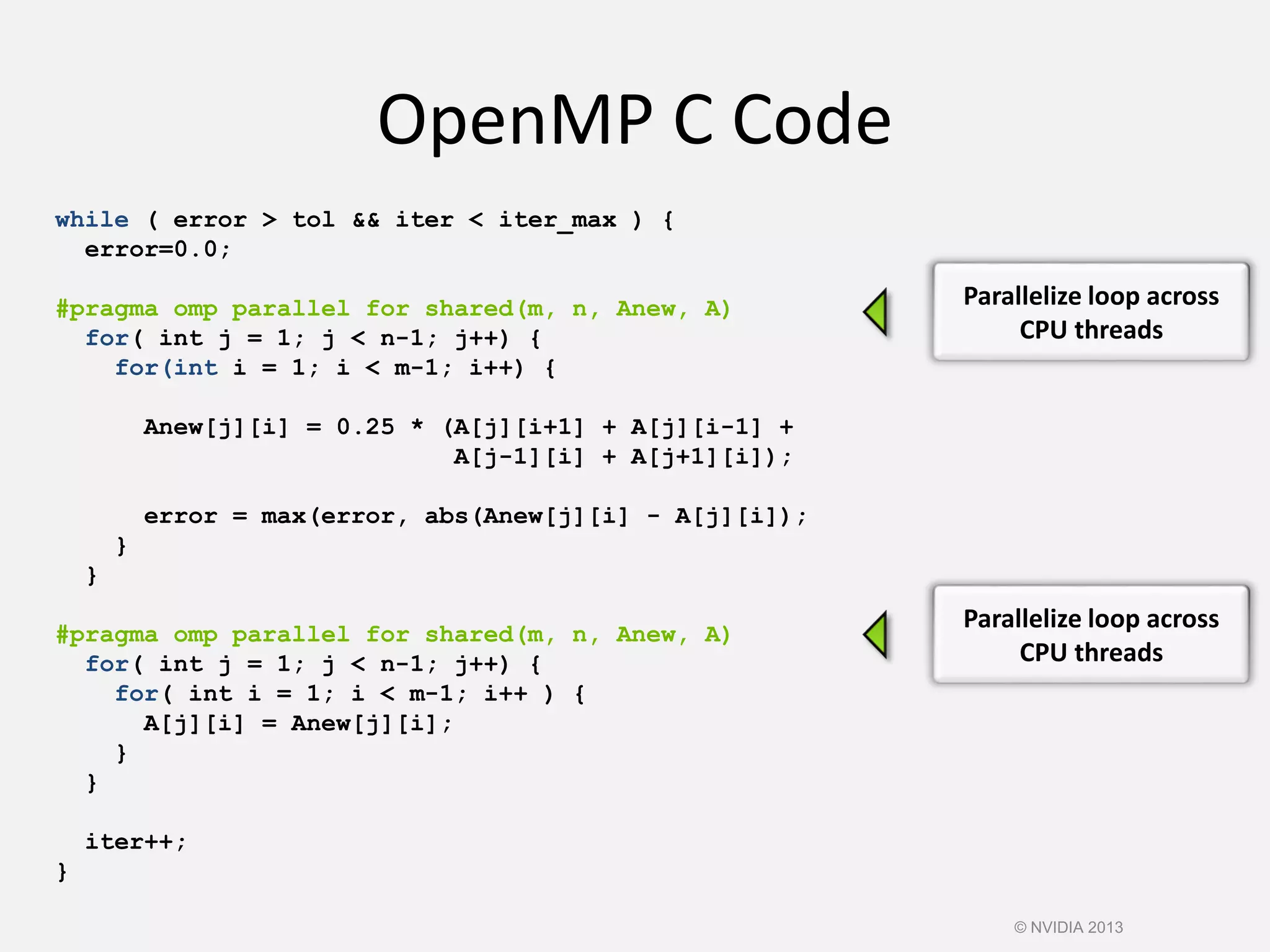 OpenMP C Code
while ( error > tol && iter < iter_max ) {
error=0.0;
#pragma omp parallel for shared(m, n, Anew, A)
for( int j = 1; j < n-1; j++) {
for(int i = 1; i < m-1; i++) {
Anew[j][i] = 0.25 * (A[j][i+1] + A[j][i-1] +
A[j-1][i] + A[j+1][i]);
error = max(error, abs(Anew[j][i] - A[j][i]);
}
}
#pragma omp parallel for shared(m, n, Anew, A)
for( int j = 1; j < n-1; j++) {
for( int i = 1; i < m-1; i++ ) {
A[j][i] = Anew[j][i];
}
}
iter++;
}
Parallelize loop across
CPU threads
Parallelize loop across
CPU threads
© NVIDIA 2013
 