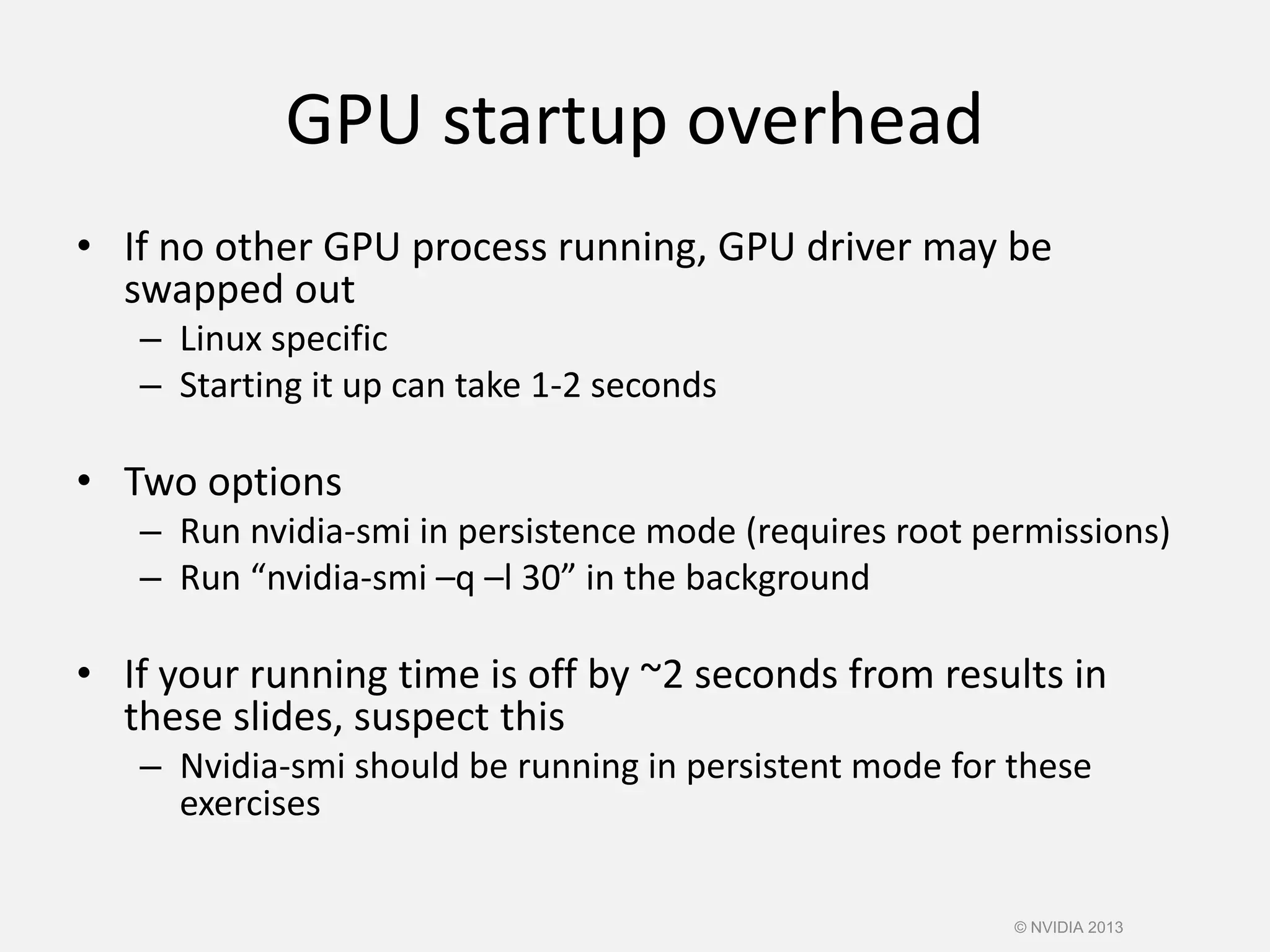 GPU startup overhead
• If no other GPU process running, GPU driver may be
swapped out
– Linux specific
– Starting it up can take 1-2 seconds
• Two options
– Run nvidia-smi in persistence mode (requires root permissions)
– Run “nvidia-smi –q –l 30” in the background
• If your running time is off by ~2 seconds from results in
these slides, suspect this
– Nvidia-smi should be running in persistent mode for these
exercises
© NVIDIA 2013
 