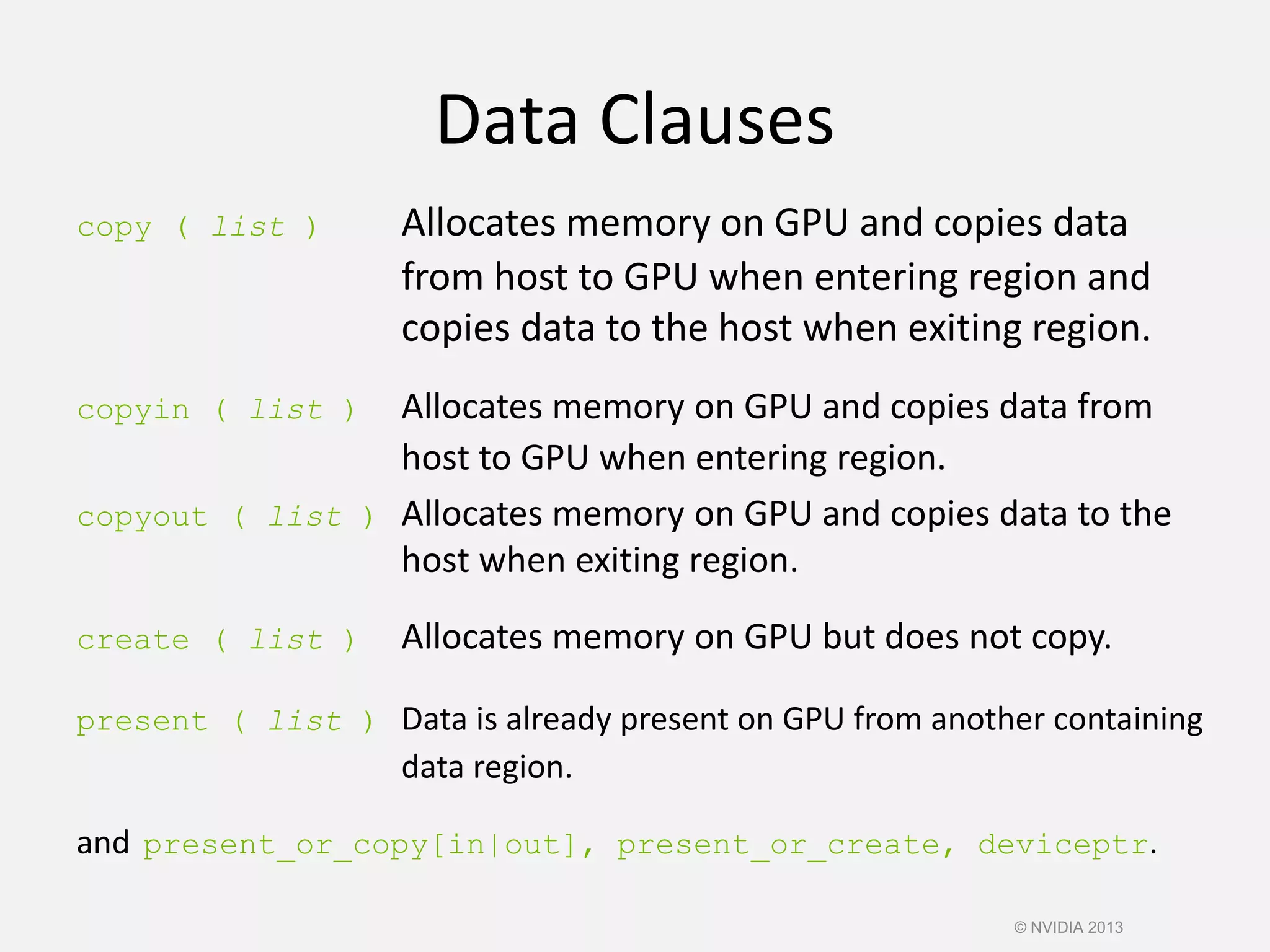 Data Clauses
copy ( list ) Allocates memory on GPU and copies data
from host to GPU when entering region and
copies data to the host when exiting region.
copyin ( list ) Allocates memory on GPU and copies data from
host to GPU when entering region.
copyout ( list ) Allocates memory on GPU and copies data to the
host when exiting region.
create ( list ) Allocates memory on GPU but does not copy.
present ( list ) Data is already present on GPU from another containing
data region.
and present_or_copy[in|out], present_or_create, deviceptr.
© NVIDIA 2013
 