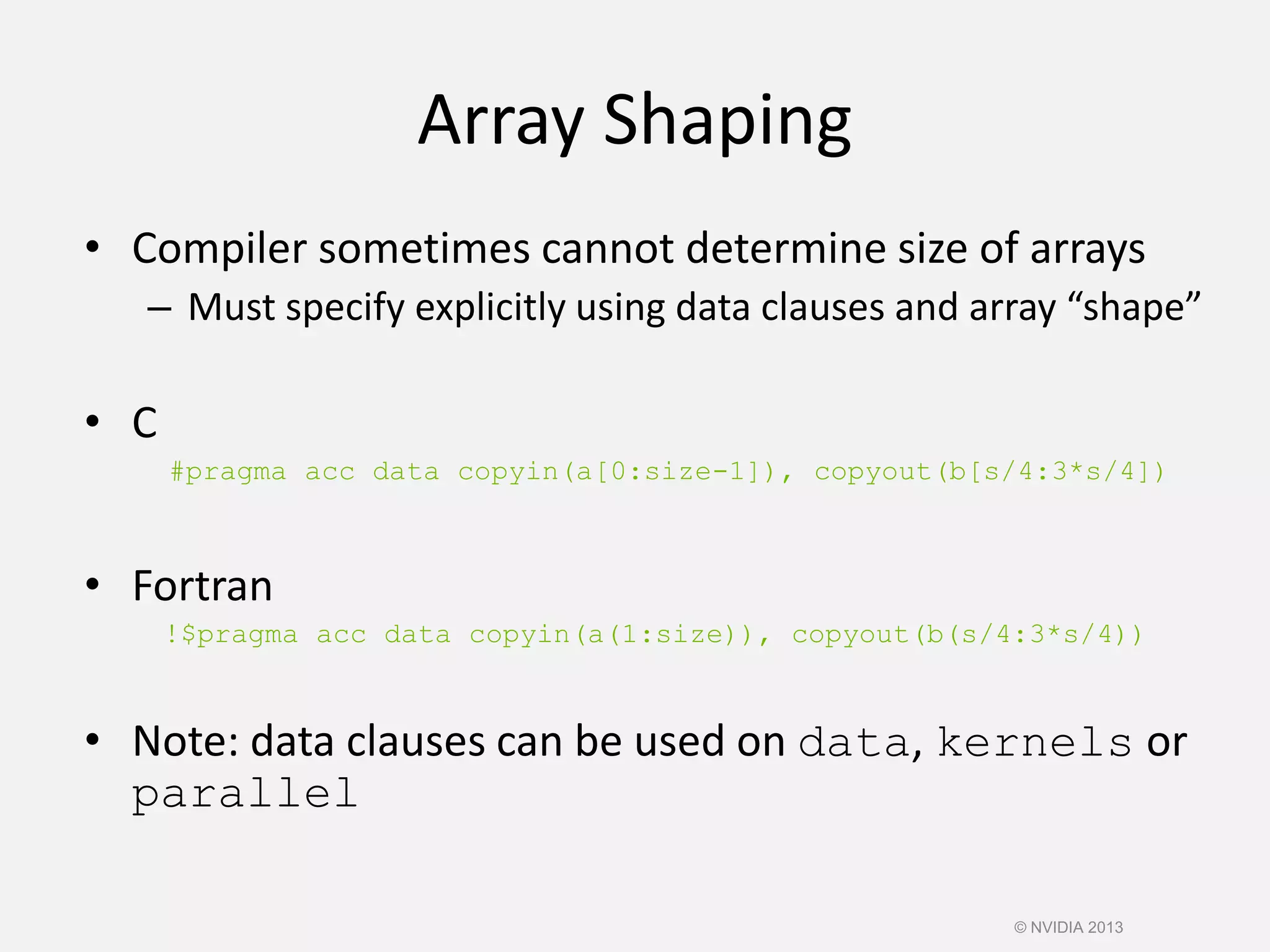 Array Shaping
• Compiler sometimes cannot determine size of arrays
– Must specify explicitly using data clauses and array “shape”
• C
#pragma acc data copyin(a[0:size-1]), copyout(b[s/4:3*s/4])
• Fortran
!$pragma acc data copyin(a(1:size)), copyout(b(s/4:3*s/4))
• Note: data clauses can be used on data, kernels or
parallel
© NVIDIA 2013
 