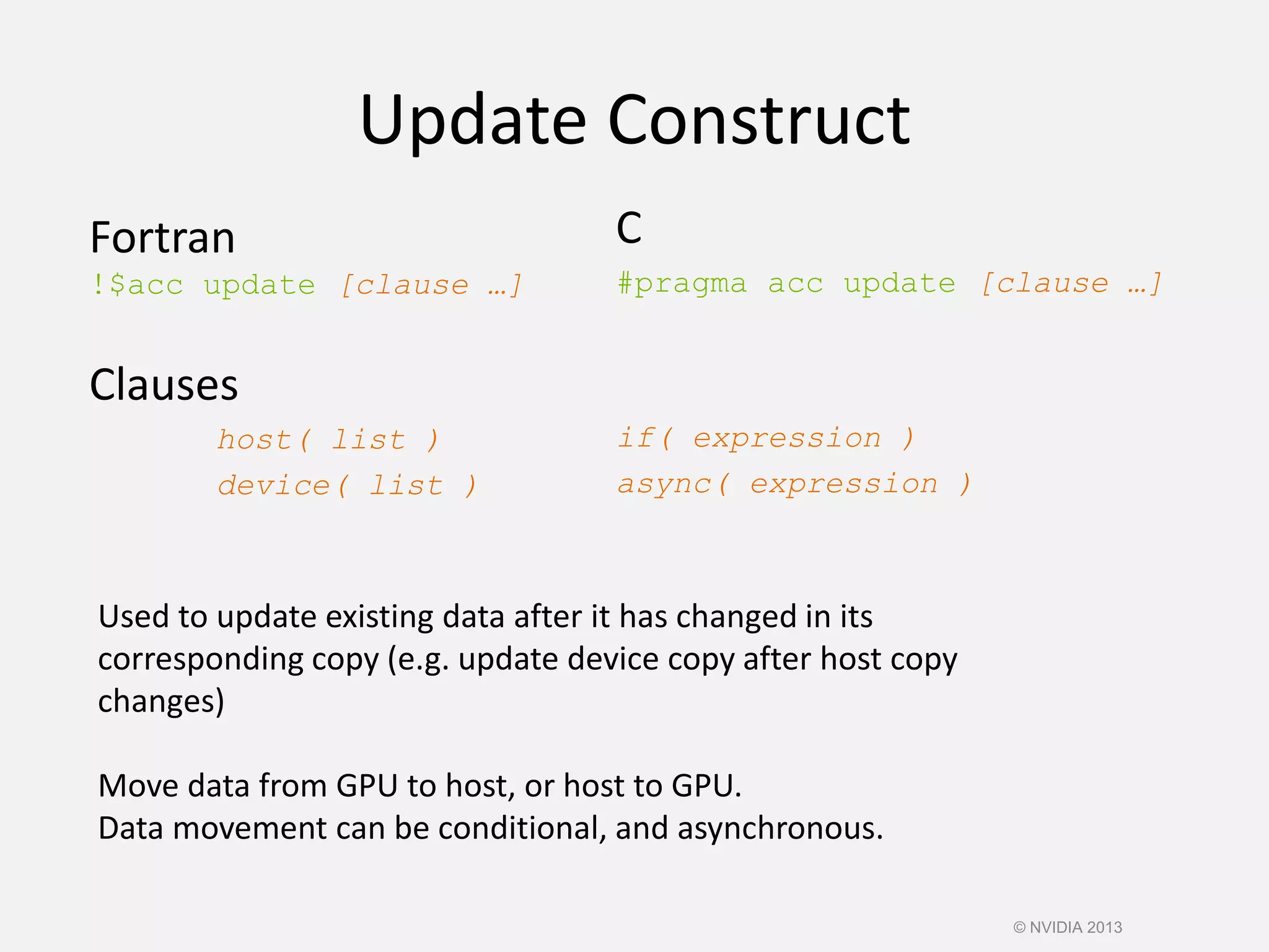 Update Construct
Fortran
!$acc update [clause …]
Clauses
host( list )
device( list )
C
#pragma acc update [clause …]
if( expression )
async( expression )
Used to update existing data after it has changed in its
corresponding copy (e.g. update device copy after host copy
changes)
Move data from GPU to host, or host to GPU.
Data movement can be conditional, and asynchronous.
© NVIDIA 2013
 