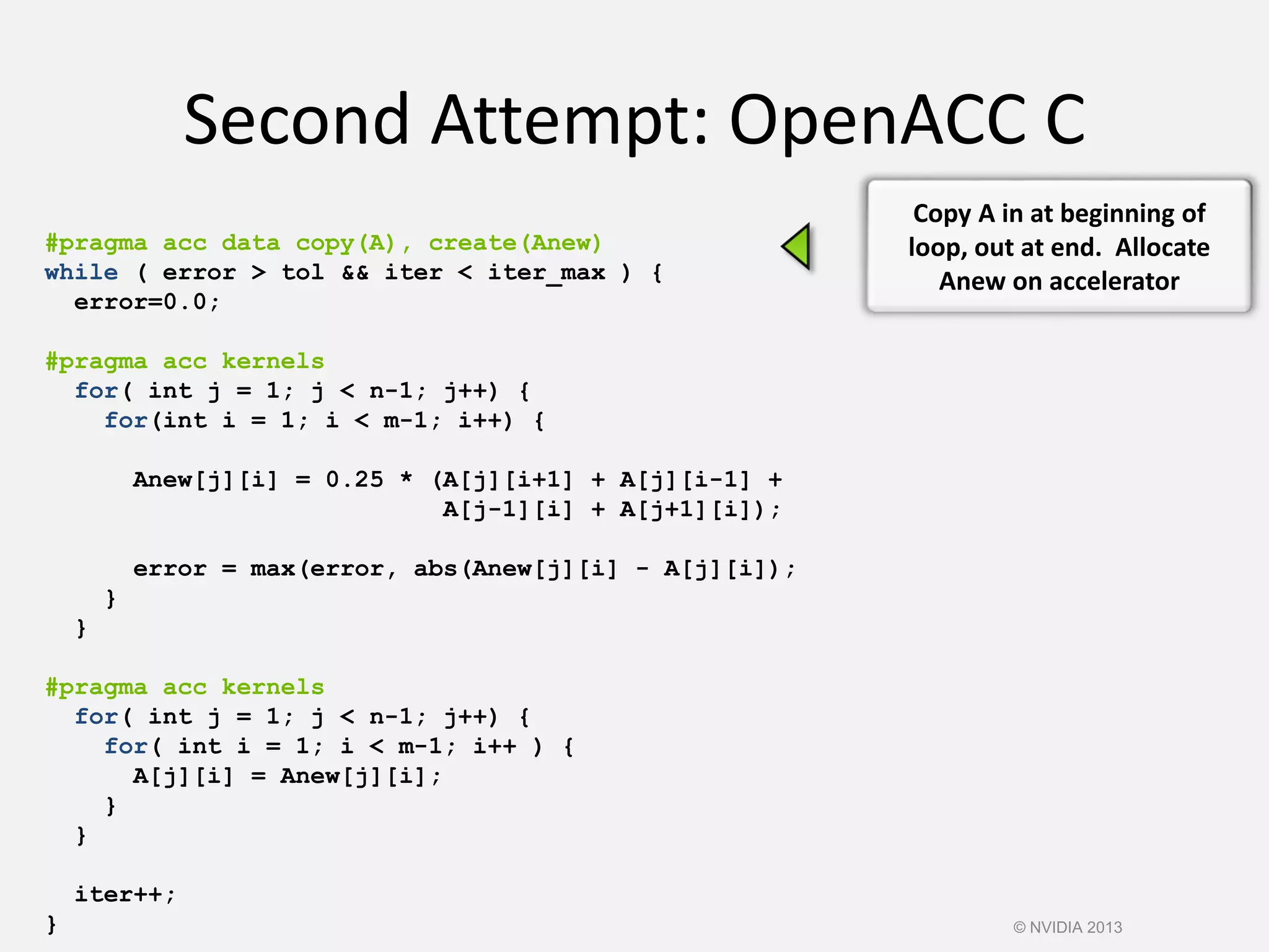 Second Attempt: OpenACC C
#pragma acc data copy(A), create(Anew)
while ( error > tol && iter < iter_max ) {
error=0.0;
#pragma acc kernels
for( int j = 1; j < n-1; j++) {
for(int i = 1; i < m-1; i++) {
Anew[j][i] = 0.25 * (A[j][i+1] + A[j][i-1] +
A[j-1][i] + A[j+1][i]);
error = max(error, abs(Anew[j][i] - A[j][i]);
}
}
#pragma acc kernels
for( int j = 1; j < n-1; j++) {
for( int i = 1; i < m-1; i++ ) {
A[j][i] = Anew[j][i];
}
}
iter++;
}
Copy A in at beginning of
loop, out at end. Allocate
Anew on accelerator
© NVIDIA 2013
 