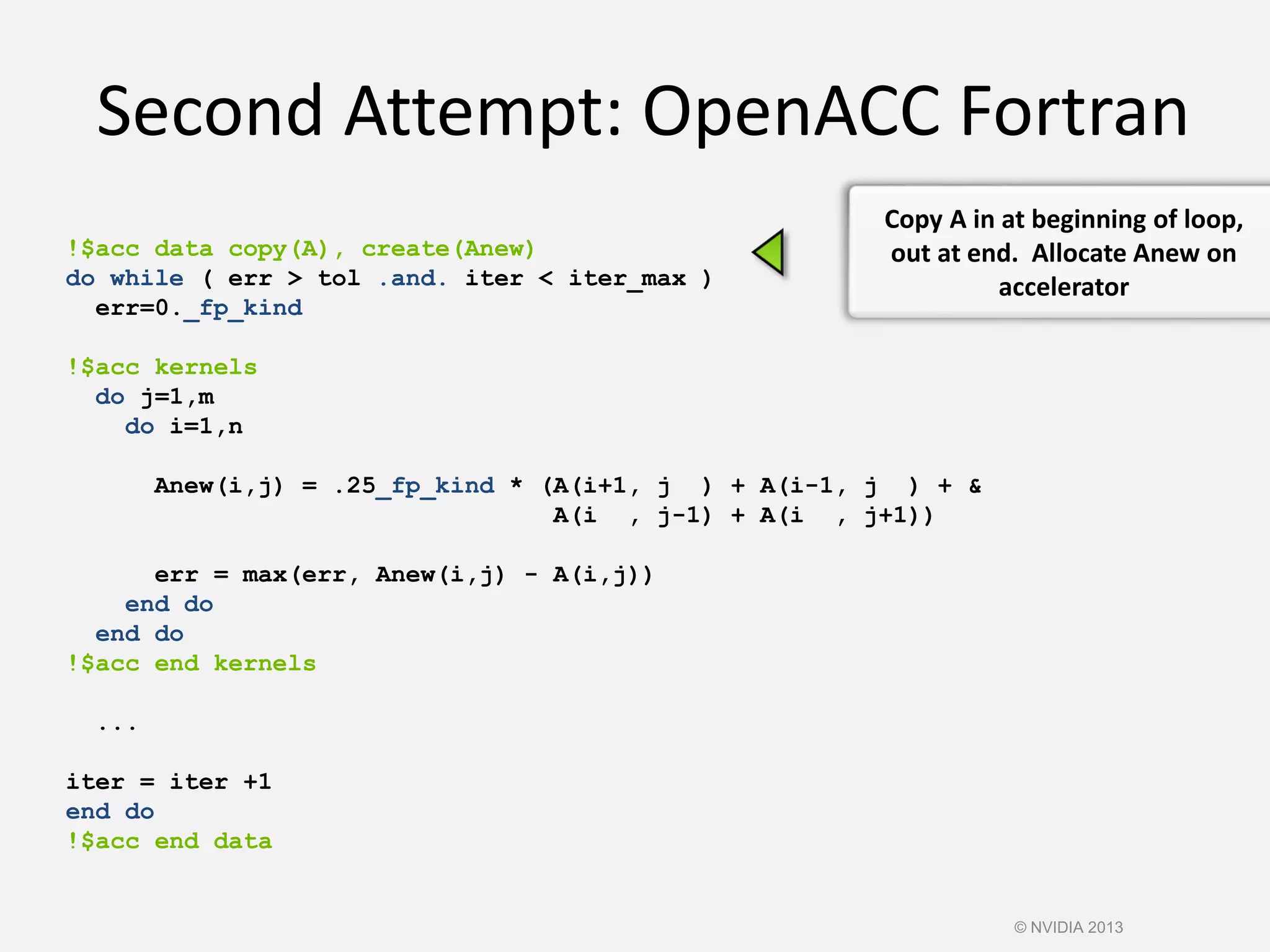 Second Attempt: OpenACC Fortran
!$acc data copy(A), create(Anew)
do while ( err > tol .and. iter < iter_max )
err=0._fp_kind
!$acc kernels
do j=1,m
do i=1,n
Anew(i,j) = .25_fp_kind * (A(i+1, j ) + A(i-1, j ) + &
A(i , j-1) + A(i , j+1))
err = max(err, Anew(i,j) - A(i,j))
end do
end do
!$acc end kernels
...
iter = iter +1
end do
!$acc end data
Copy A in at beginning of loop,
out at end. Allocate Anew on
accelerator
© NVIDIA 2013
 
