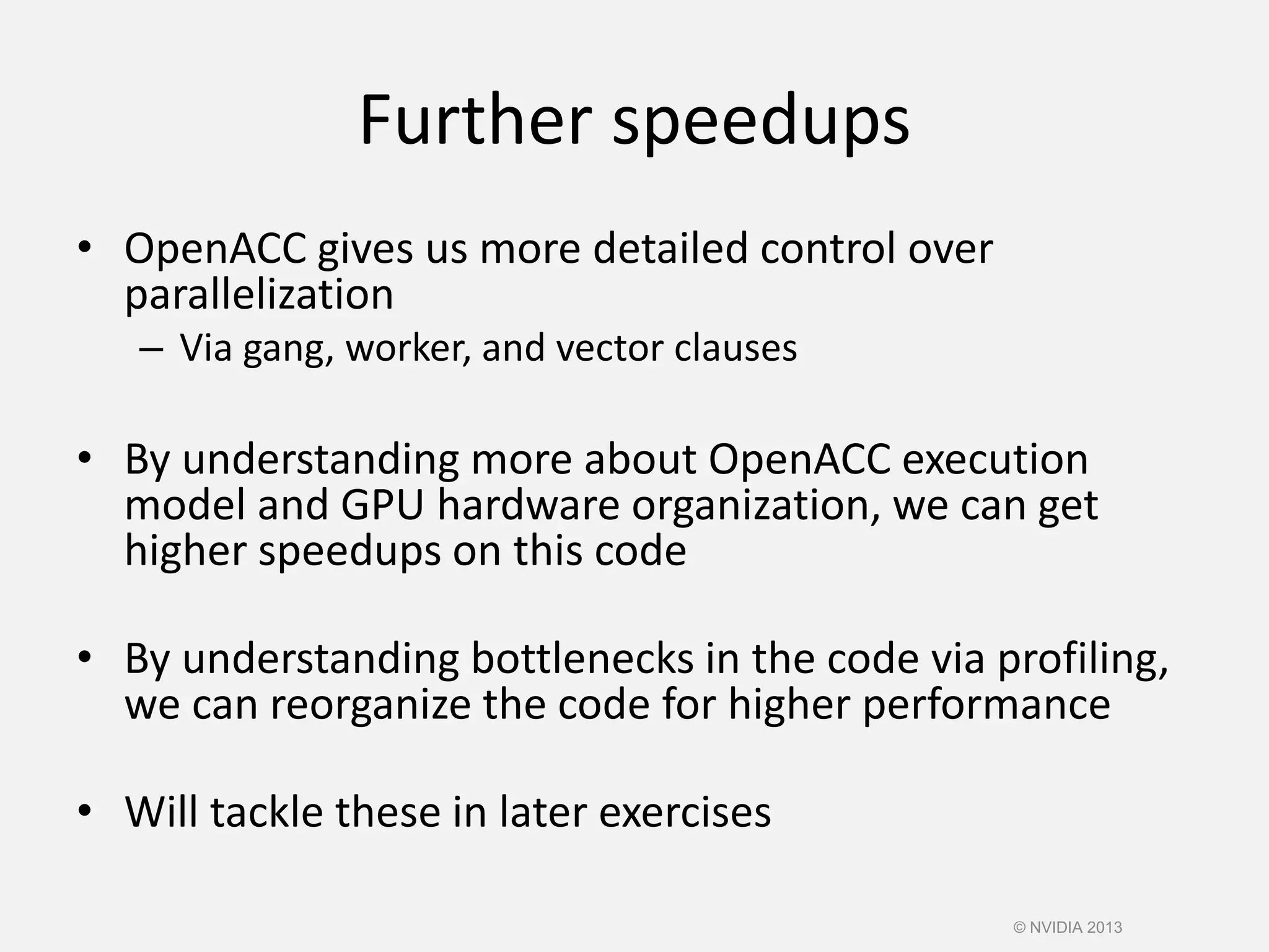 Further speedups
• OpenACC gives us more detailed control over
parallelization
– Via gang, worker, and vector clauses
• By understanding more about OpenACC execution
model and GPU hardware organization, we can get
higher speedups on this code
• By understanding bottlenecks in the code via profiling,
we can reorganize the code for higher performance
• Will tackle these in later exercises
© NVIDIA 2013
 
