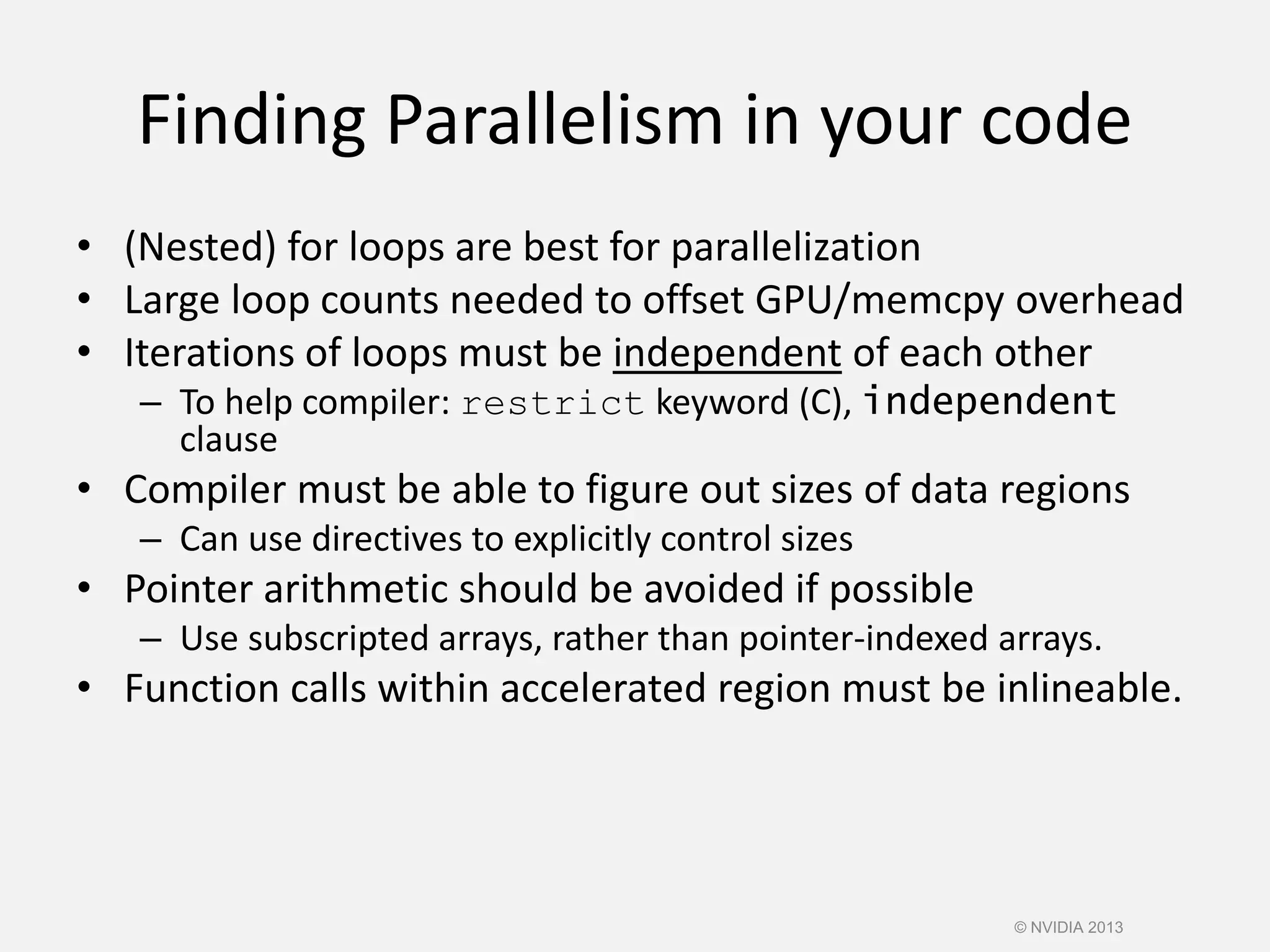 Finding Parallelism in your code
• (Nested) for loops are best for parallelization
• Large loop counts needed to offset GPU/memcpy overhead
• Iterations of loops must be independent of each other
– To help compiler: restrict keyword (C), independent
clause
• Compiler must be able to figure out sizes of data regions
– Can use directives to explicitly control sizes
• Pointer arithmetic should be avoided if possible
– Use subscripted arrays, rather than pointer-indexed arrays.
• Function calls within accelerated region must be inlineable.
© NVIDIA 2013
 