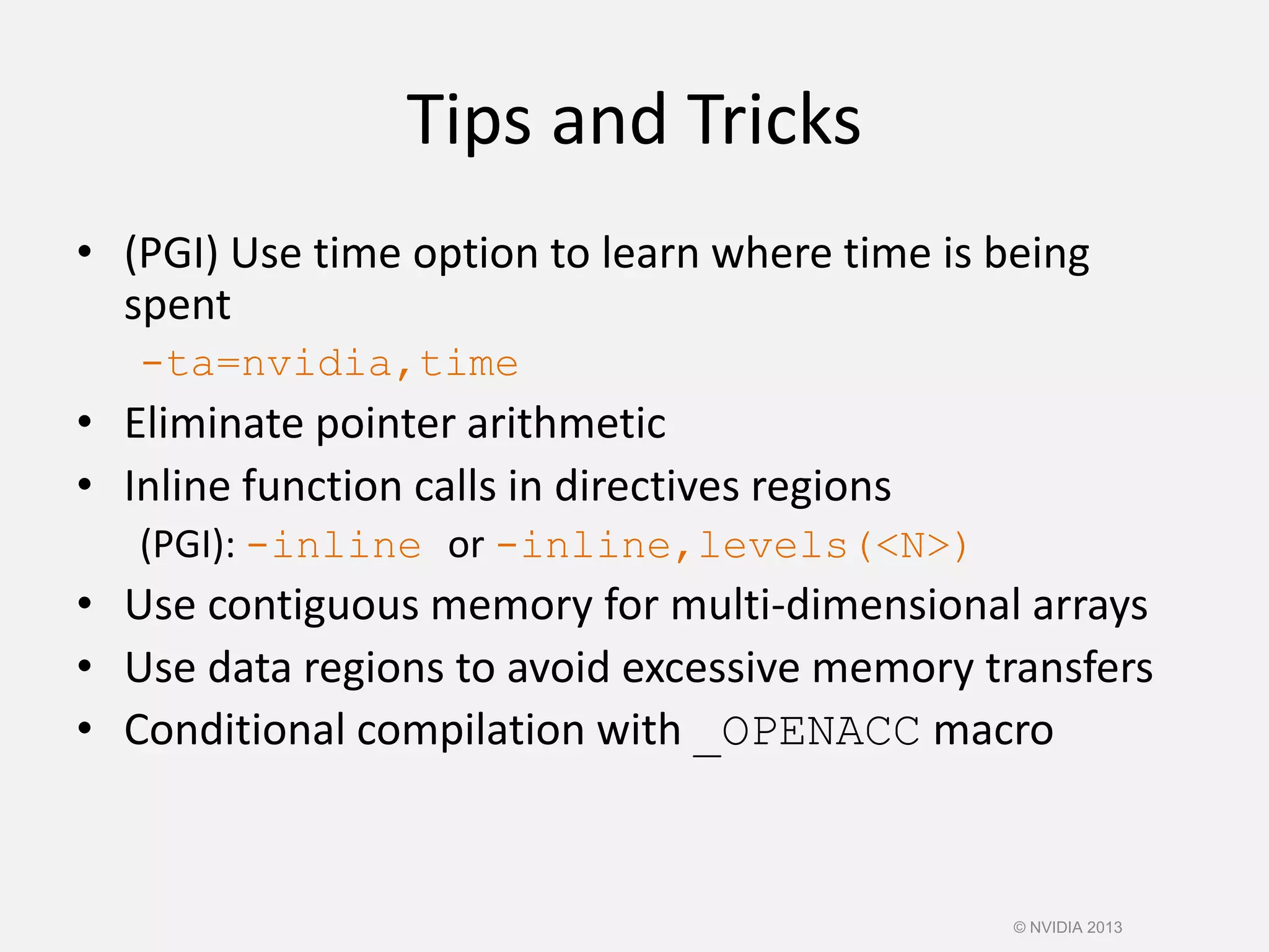 Tips and Tricks
• (PGI) Use time option to learn where time is being
spent
-ta=nvidia,time
• Eliminate pointer arithmetic
• Inline function calls in directives regions
(PGI): -inline or -inline,levels(<N>)
• Use contiguous memory for multi-dimensional arrays
• Use data regions to avoid excessive memory transfers
• Conditional compilation with _OPENACC macro
© NVIDIA 2013
 