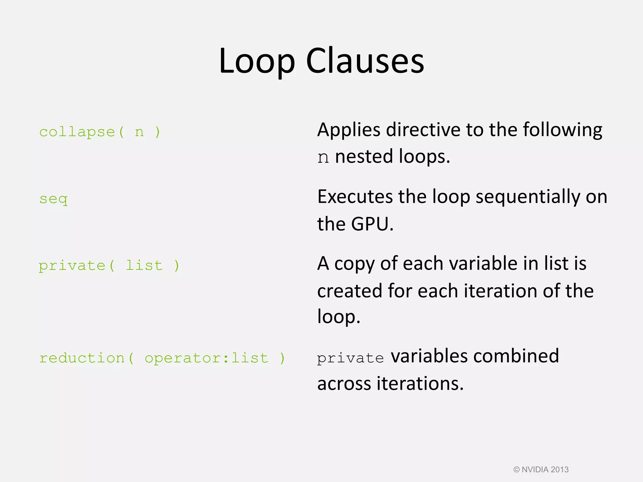 Loop Clauses
collapse( n ) Applies directive to the following
n nested loops.
seq Executes the loop sequentially on
the GPU.
private( list ) A copy of each variable in list is
created for each iteration of the
loop.
reduction( operator:list ) private variables combined
across iterations.
© NVIDIA 2013
 