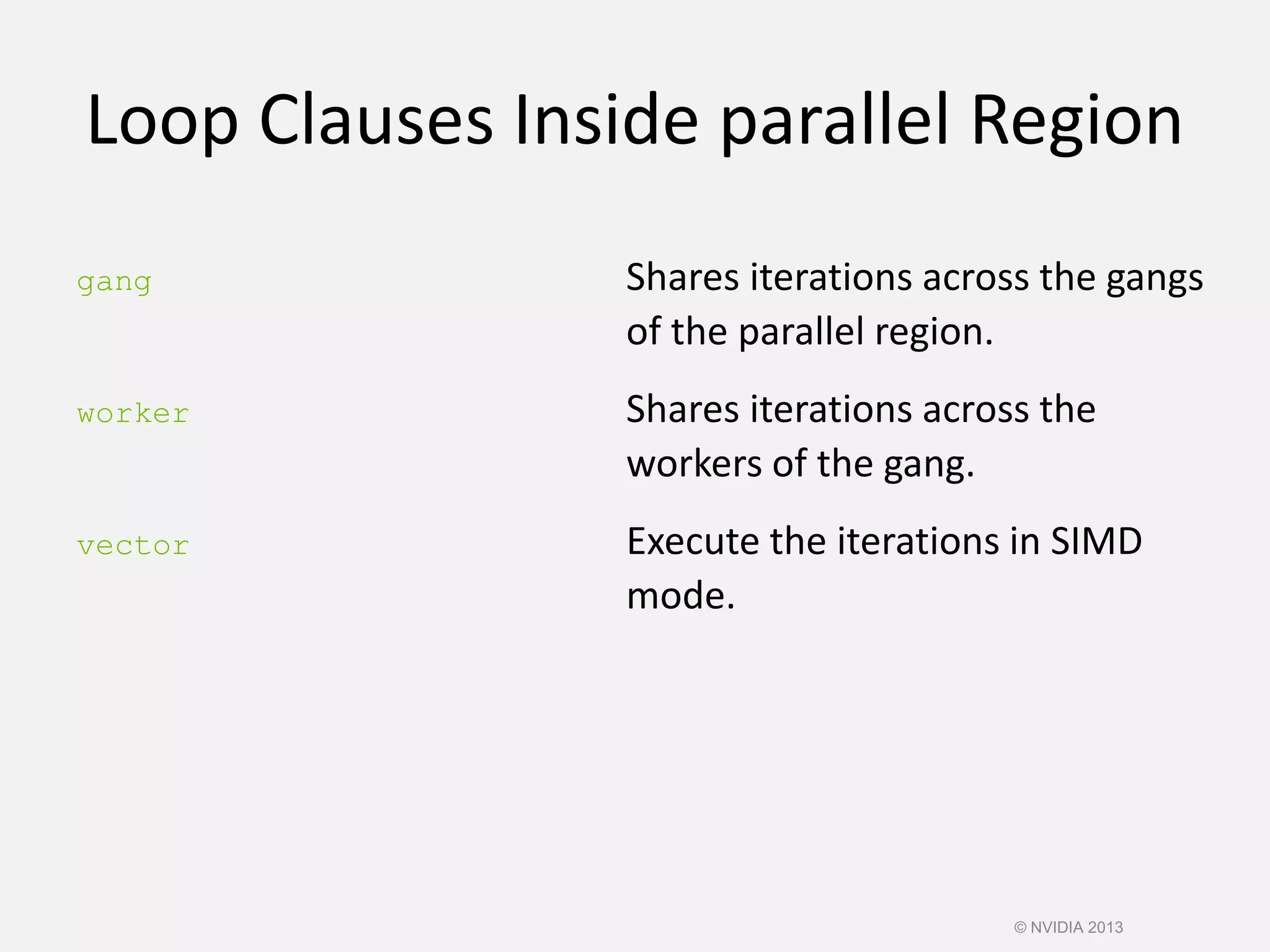 Loop Clauses Inside parallel Region
gang Shares iterations across the gangs
of the parallel region.
worker Shares iterations across the
workers of the gang.
vector Execute the iterations in SIMD
mode.
© NVIDIA 2013
 