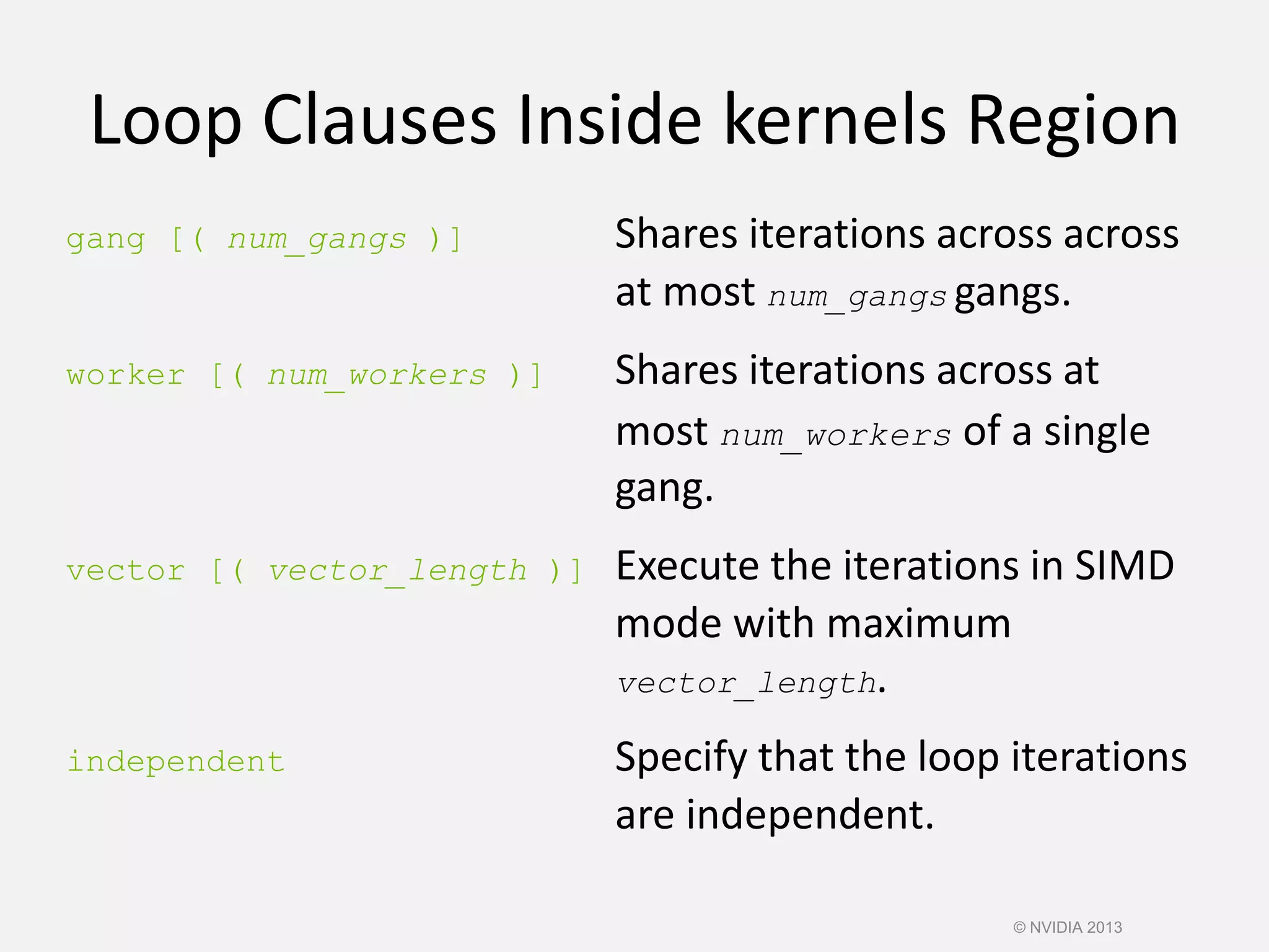 Loop Clauses Inside kernels Region
gang [( num_gangs )] Shares iterations across across
at most num_gangs gangs.
worker [( num_workers )] Shares iterations across at
most num_workers of a single
gang.
vector [( vector_length )] Execute the iterations in SIMD
mode with maximum
vector_length.
independent Specify that the loop iterations
are independent.
© NVIDIA 2013
 
