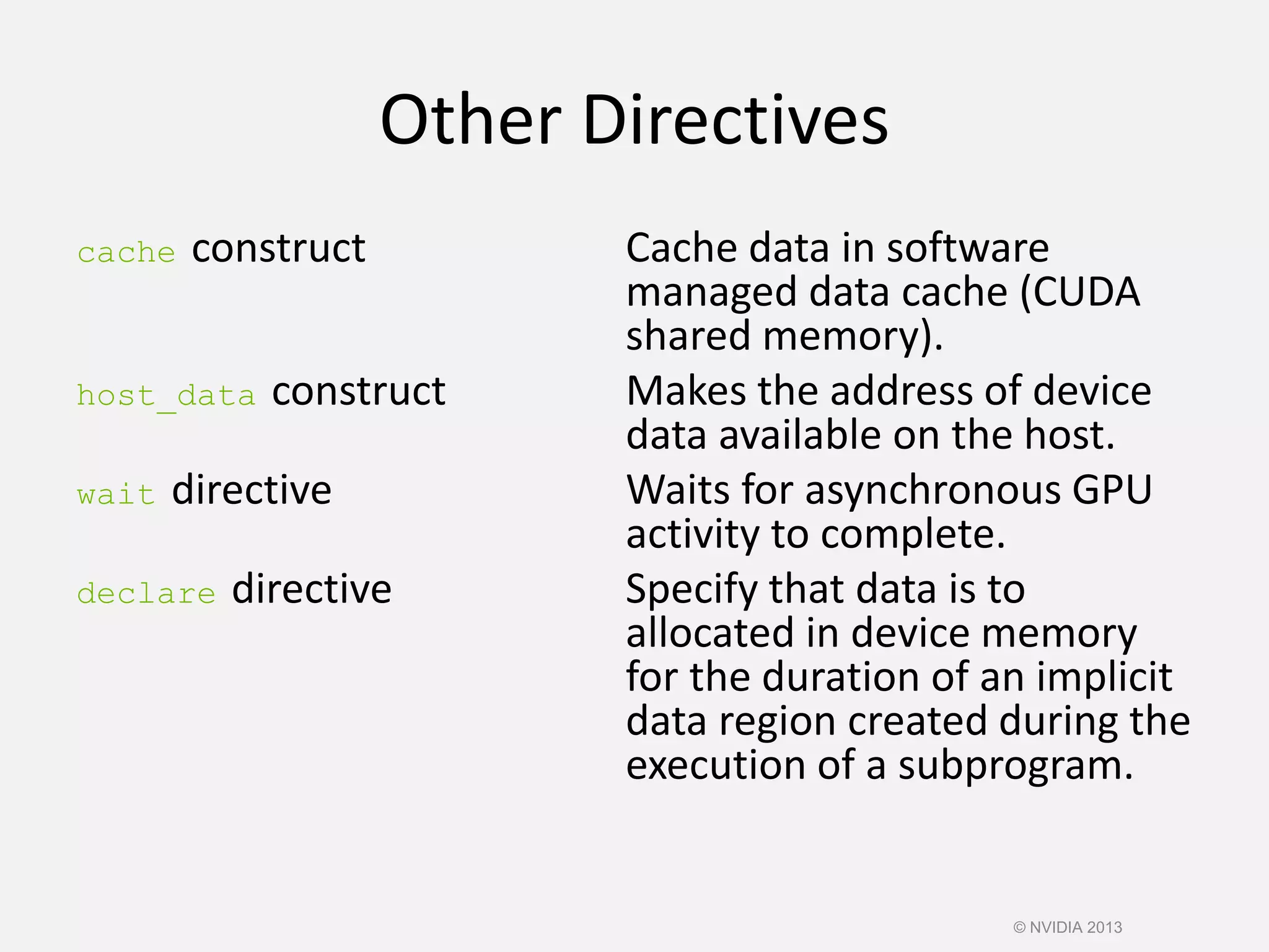 Other Directives
cache construct Cache data in software
managed data cache (CUDA
shared memory).
host_data construct Makes the address of device
data available on the host.
wait directive Waits for asynchronous GPU
activity to complete.
declare directive Specify that data is to
allocated in device memory
for the duration of an implicit
data region created during the
execution of a subprogram.
© NVIDIA 2013
 