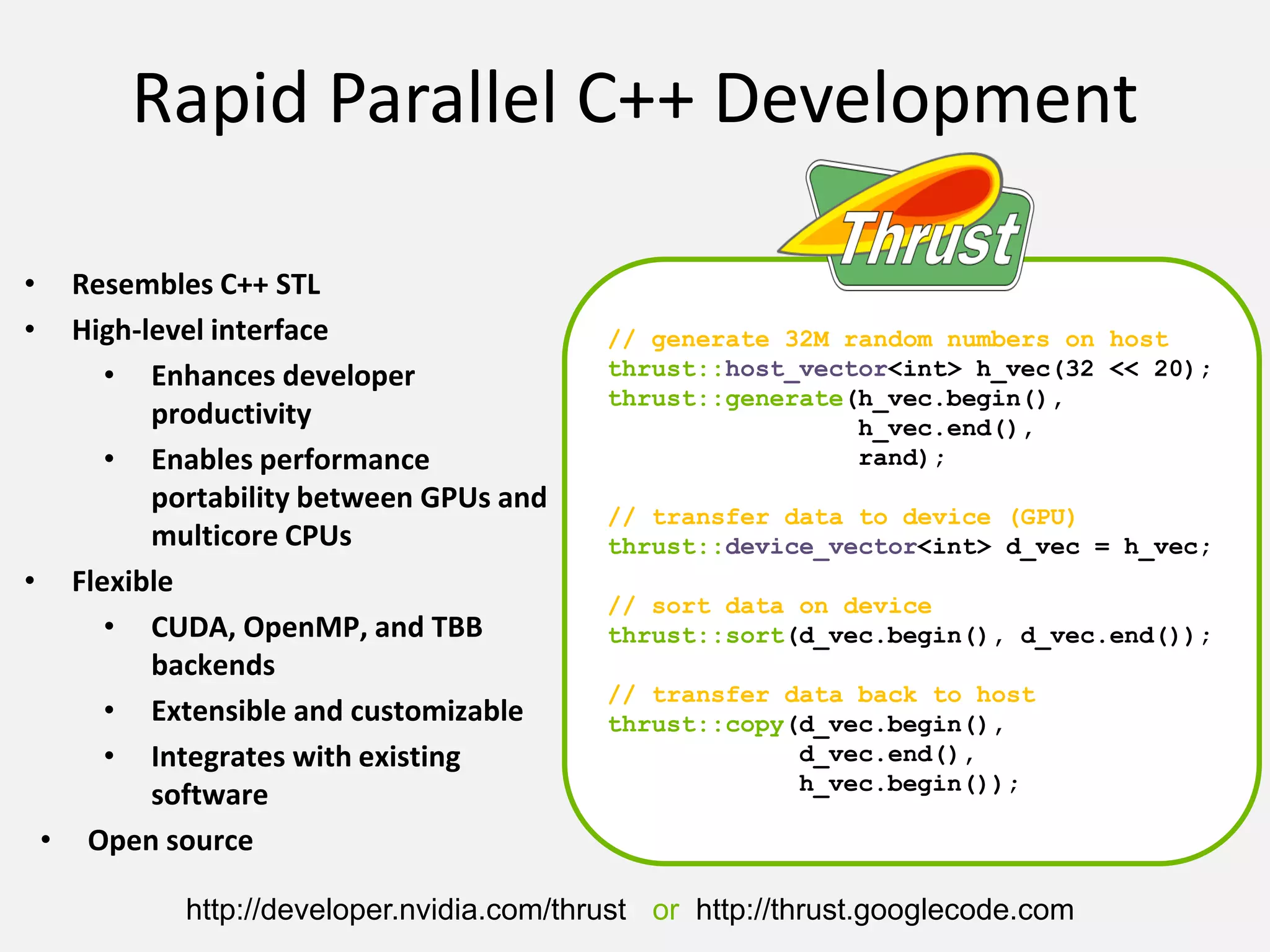 // generate 32M random numbers on host
thrust::host_vector<int> h_vec(32 << 20);
thrust::generate(h_vec.begin(),
h_vec.end(),
rand);
// transfer data to device (GPU)
thrust::device_vector<int> d_vec = h_vec;
// sort data on device
thrust::sort(d_vec.begin(), d_vec.end());
// transfer data back to host
thrust::copy(d_vec.begin(),
d_vec.end(),
h_vec.begin());
Rapid Parallel C++ Development
• Resembles C++ STL
• High-level interface
• Enhances developer
productivity
• Enables performance
portability between GPUs and
multicore CPUs
• Flexible
• CUDA, OpenMP, and TBB
backends
• Extensible and customizable
• Integrates with existing
software
• Open source
http://developer.nvidia.com/thrust or http://thrust.googlecode.com
 