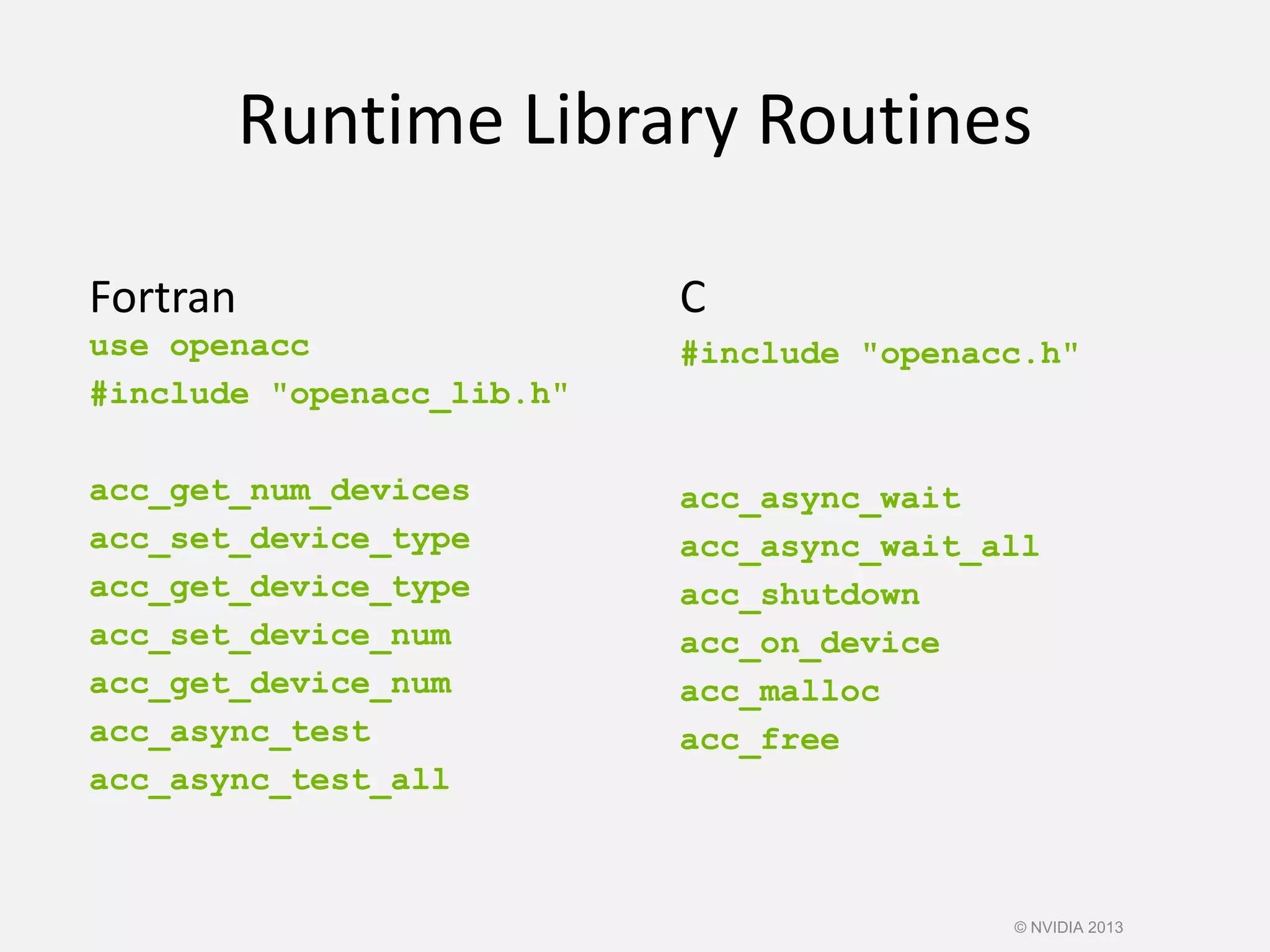 Runtime Library Routines
Fortran
use openacc
#include "openacc_lib.h"
acc_get_num_devices
acc_set_device_type
acc_get_device_type
acc_set_device_num
acc_get_device_num
acc_async_test
acc_async_test_all
C
#include "openacc.h"
acc_async_wait
acc_async_wait_all
acc_shutdown
acc_on_device
acc_malloc
acc_free
© NVIDIA 2013
 