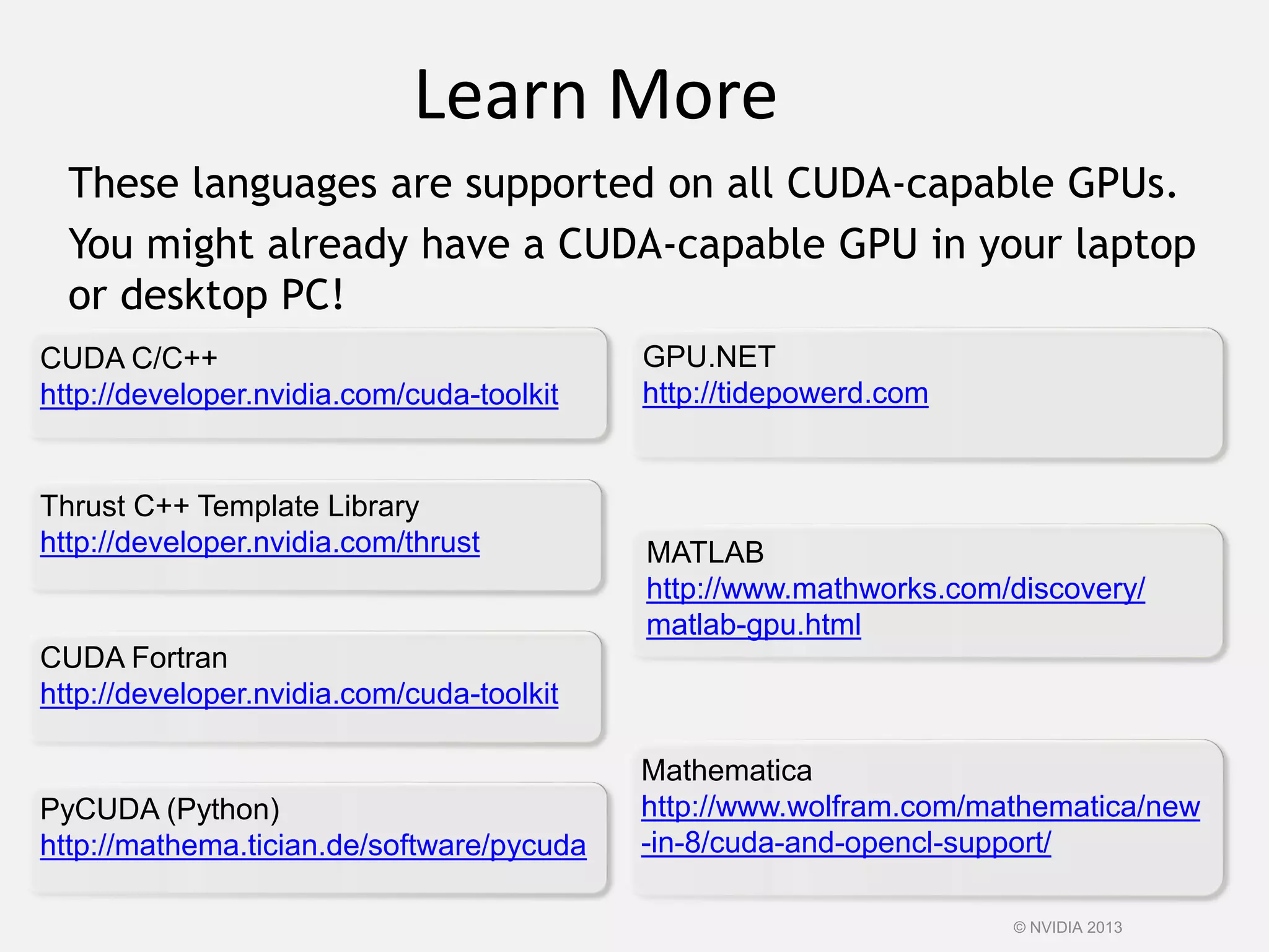 MATLAB
http://www.mathworks.com/discovery/
matlab-gpu.html
Learn More
These languages are supported on all CUDA-capable GPUs.
You might already have a CUDA-capable GPU in your laptop
or desktop PC!
CUDA C/C++
http://developer.nvidia.com/cuda-toolkit
Thrust C++ Template Library
http://developer.nvidia.com/thrust
CUDA Fortran
http://developer.nvidia.com/cuda-toolkit
GPU.NET
http://tidepowerd.com
PyCUDA (Python)
http://mathema.tician.de/software/pycuda
Mathematica
http://www.wolfram.com/mathematica/new
-in-8/cuda-and-opencl-support/
© NVIDIA 2013
 