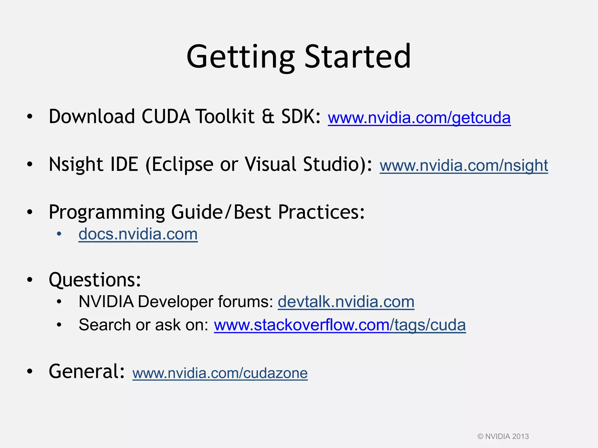 Getting Started
© NVIDIA 2013
• Download CUDA Toolkit & SDK: www.nvidia.com/getcuda
• Nsight IDE (Eclipse or Visual Studio): www.nvidia.com/nsight
• Programming Guide/Best Practices:
• docs.nvidia.com
• Questions:
• NVIDIA Developer forums: devtalk.nvidia.com
• Search or ask on: www.stackoverflow.com/tags/cuda
• General: www.nvidia.com/cudazone
 