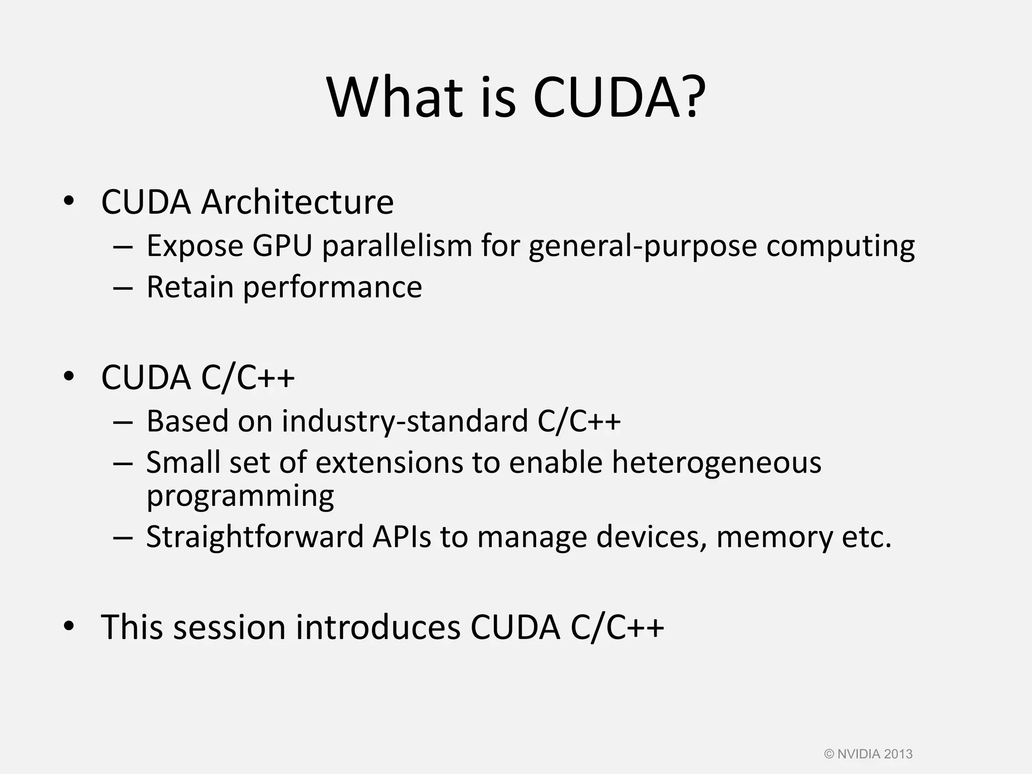 What is CUDA?
• CUDA Architecture
– Expose GPU parallelism for general-purpose computing
– Retain performance
• CUDA C/C++
– Based on industry-standard C/C++
– Small set of extensions to enable heterogeneous
programming
– Straightforward APIs to manage devices, memory etc.
• This session introduces CUDA C/C++
© NVIDIA 2013
 