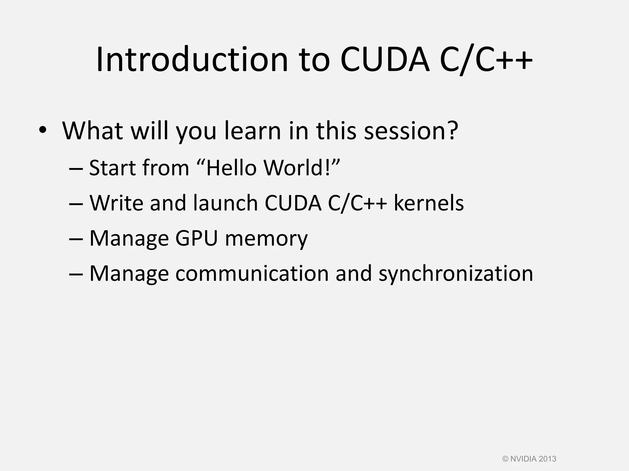 Introduction to CUDA C/C++
• What will you learn in this session?
– Start from “Hello World!”
– Write and launch CUDA C/C++ kernels
– Manage GPU memory
– Manage communication and synchronization
© NVIDIA 2013
 