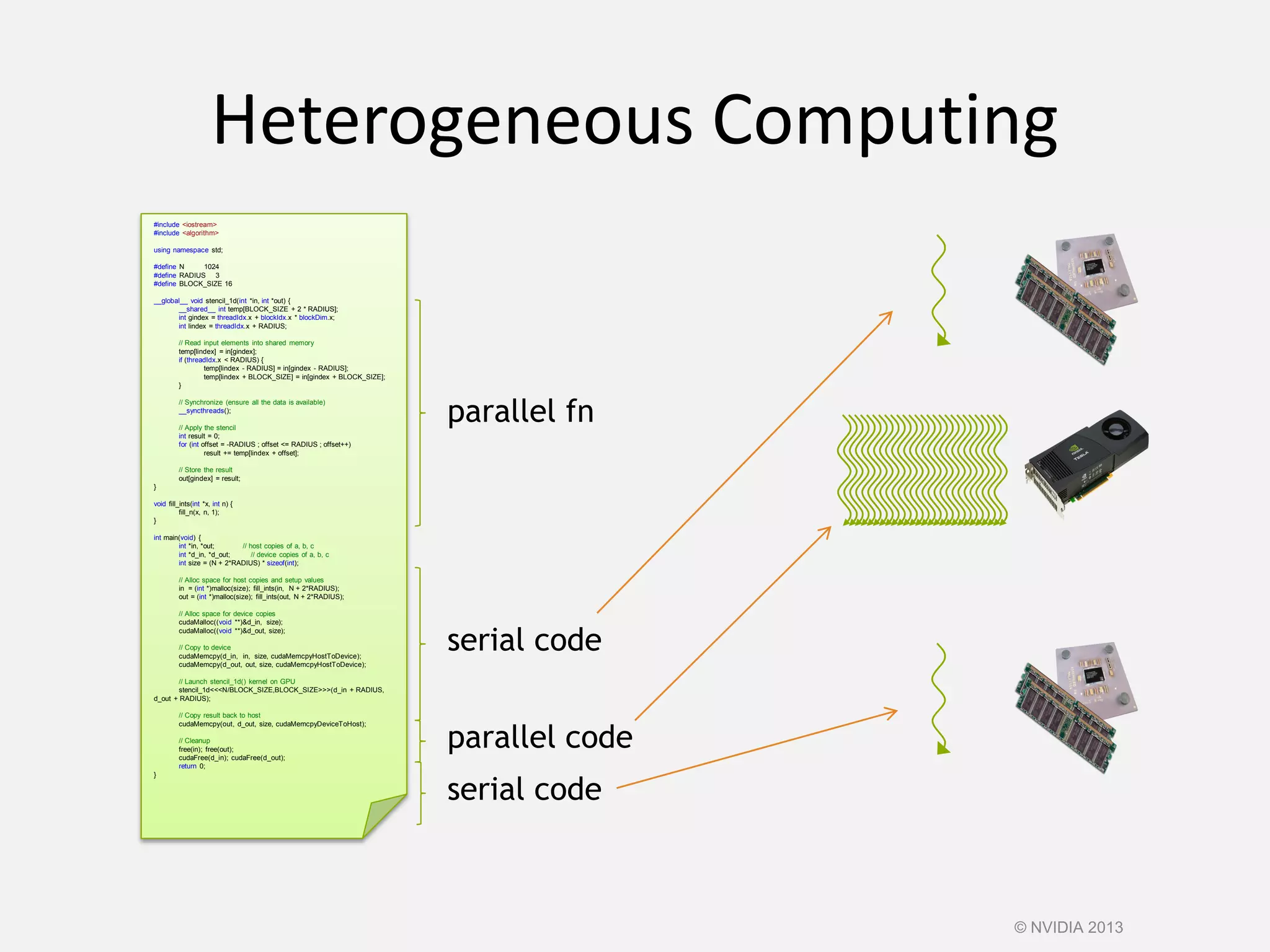 Heterogeneous Computing
#include <iostream>
#include <algorithm>
using namespace std;
#define N 1024
#define RADIUS 3
#define BLOCK_SIZE 16
__global__ void stencil_1d(int *in, int *out) {
__shared__ int temp[BLOCK_SIZE + 2 * RADIUS];
int gindex = threadIdx.x + blockIdx.x * blockDim.x;
int lindex = threadIdx.x + RADIUS;
// Read input elements into shared memory
temp[lindex] = in[gindex];
if (threadIdx.x < RADIUS) {
temp[lindex - RADIUS] = in[gindex - RADIUS];
temp[lindex + BLOCK_SIZE] = in[gindex + BLOCK_SIZE];
}
// Synchronize (ensure all the data is available)
__syncthreads();
// Apply the stencil
int result = 0;
for (int offset = -RADIUS ; offset <= RADIUS ; offset++)
result += temp[lindex + offset];
// Store the result
out[gindex] = result;
}
void fill_ints(int *x, int n) {
fill_n(x, n, 1);
}
int main(void) {
int *in, *out; // host copies of a, b, c
int *d_in, *d_out; // device copies of a, b, c
int size = (N + 2*RADIUS) * sizeof(int);
// Alloc space for host copies and setup values
in = (int *)malloc(size); fill_ints(in, N + 2*RADIUS);
out = (int *)malloc(size); fill_ints(out, N + 2*RADIUS);
// Alloc space for device copies
cudaMalloc((void **)&d_in, size);
cudaMalloc((void **)&d_out, size);
// Copy to device
cudaMemcpy(d_in, in, size, cudaMemcpyHostToDevice);
cudaMemcpy(d_out, out, size, cudaMemcpyHostToDevice);
// Launch stencil_1d() kernel on GPU
stencil_1d<<<N/BLOCK_SIZE,BLOCK_SIZE>>>(d_in + RADIUS,
d_out + RADIUS);
// Copy result back to host
cudaMemcpy(out, d_out, size, cudaMemcpyDeviceToHost);
// Cleanup
free(in); free(out);
cudaFree(d_in); cudaFree(d_out);
return 0;
}
serial code
parallel code
serial code
parallel fn
© NVIDIA 2013
 
