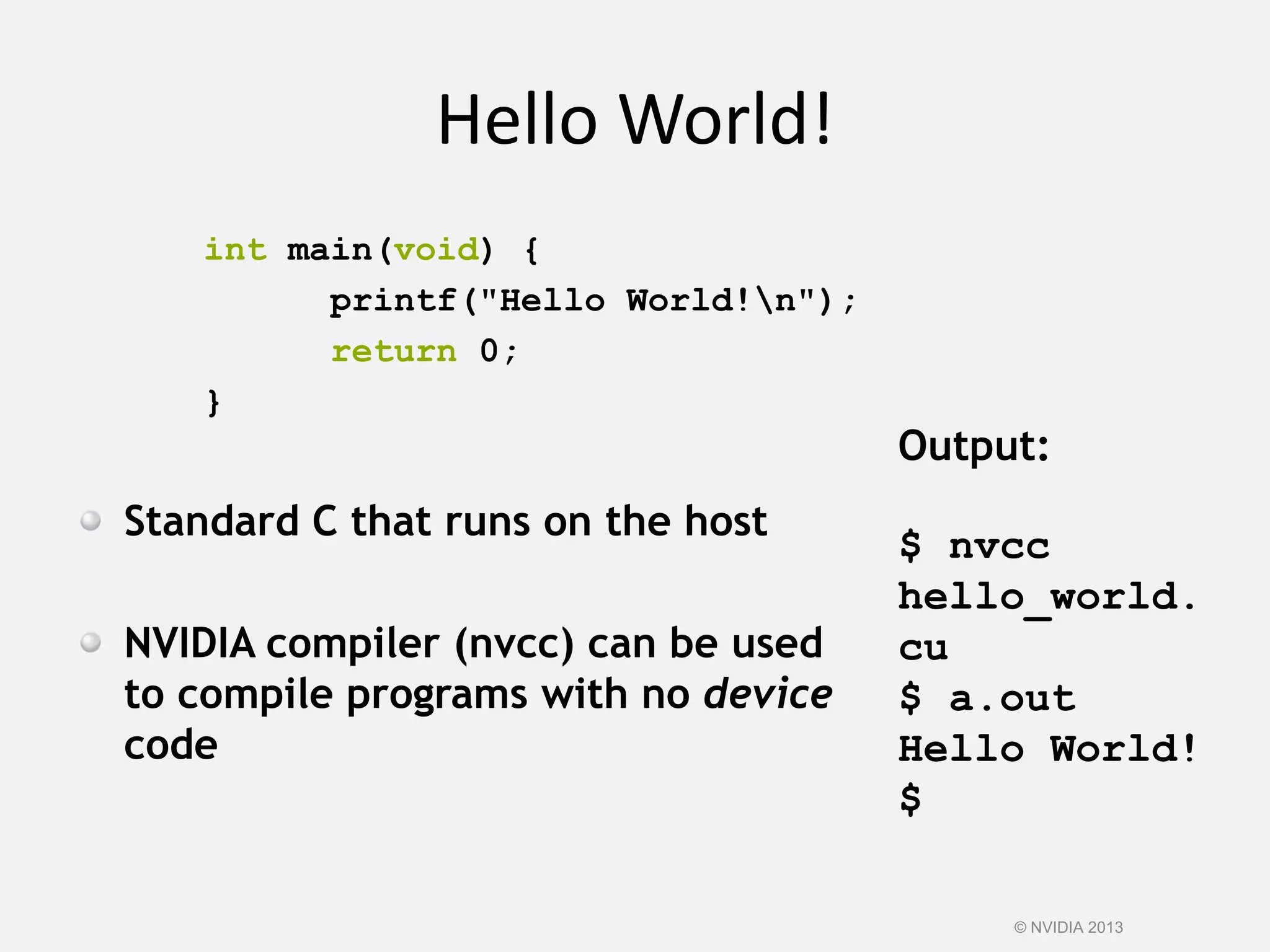 Hello World!
int main(void) {
printf("Hello World!n");
return 0;
}
Standard C that runs on the host
NVIDIA compiler (nvcc) can be used
to compile programs with no device
code
Output:
$ nvcc
hello_world.
cu
$ a.out
Hello World!
$
© NVIDIA 2013
 