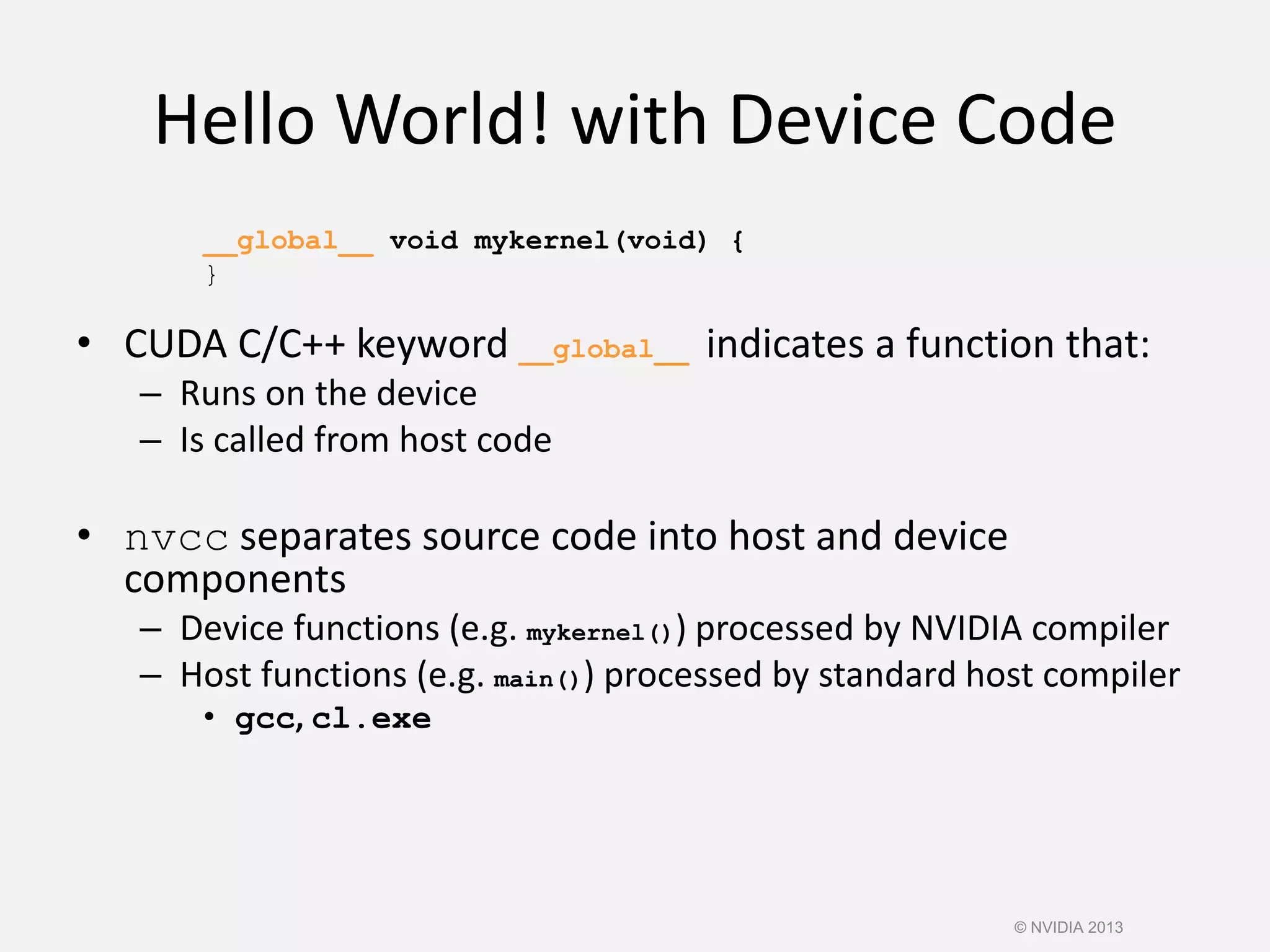 Hello World! with Device Code
__global__ void mykernel(void) {
}
• CUDA C/C++ keyword __global__ indicates a function that:
– Runs on the device
– Is called from host code
• nvcc separates source code into host and device
components
– Device functions (e.g. mykernel()) processed by NVIDIA compiler
– Host functions (e.g. main()) processed by standard host compiler
• gcc, cl.exe
© NVIDIA 2013
 
