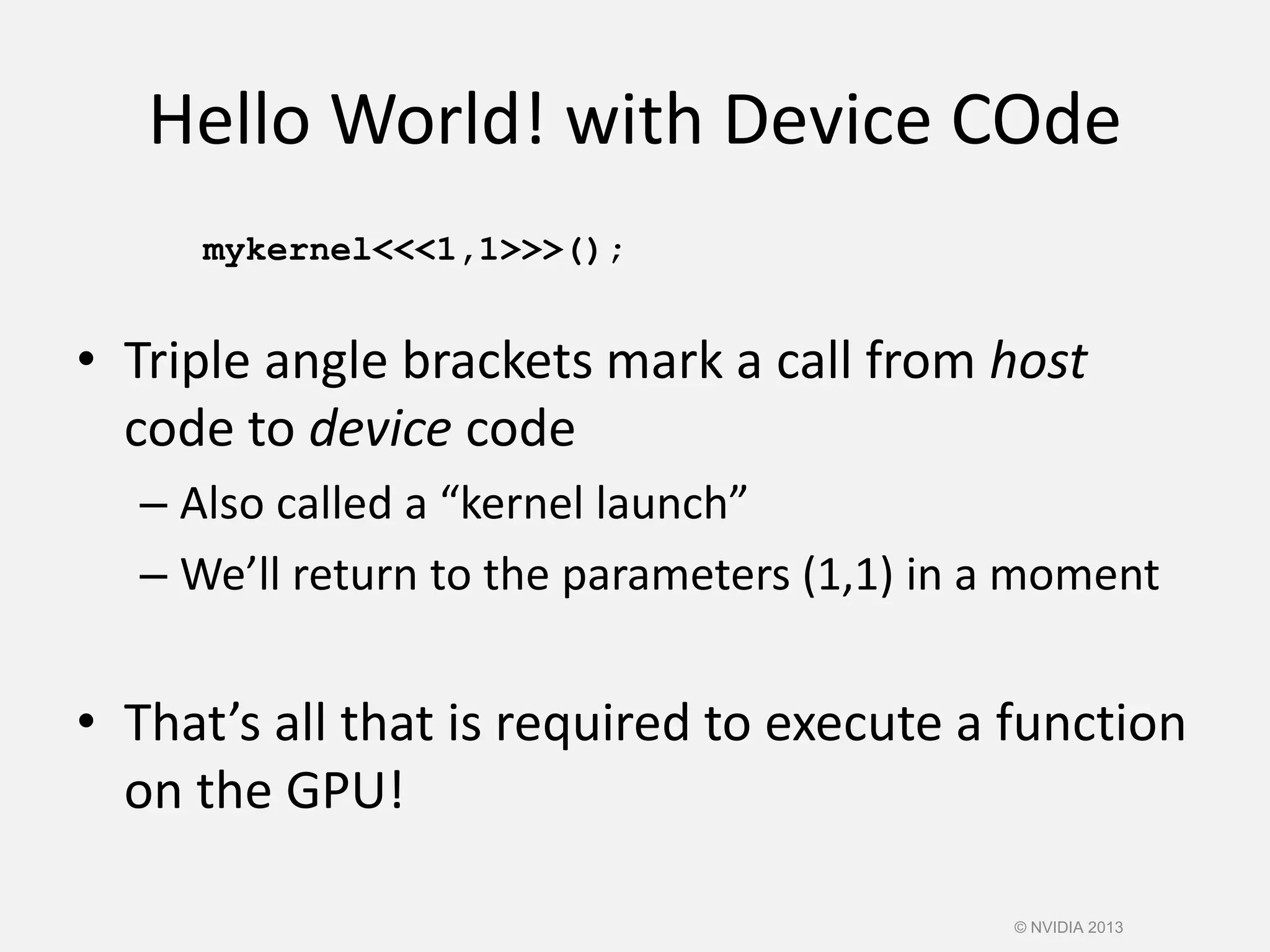Hello World! with Device COde
mykernel<<<1,1>>>();
• Triple angle brackets mark a call from host
code to device code
– Also called a “kernel launch”
– We’ll return to the parameters (1,1) in a moment
• That’s all that is required to execute a function
on the GPU!
© NVIDIA 2013
 