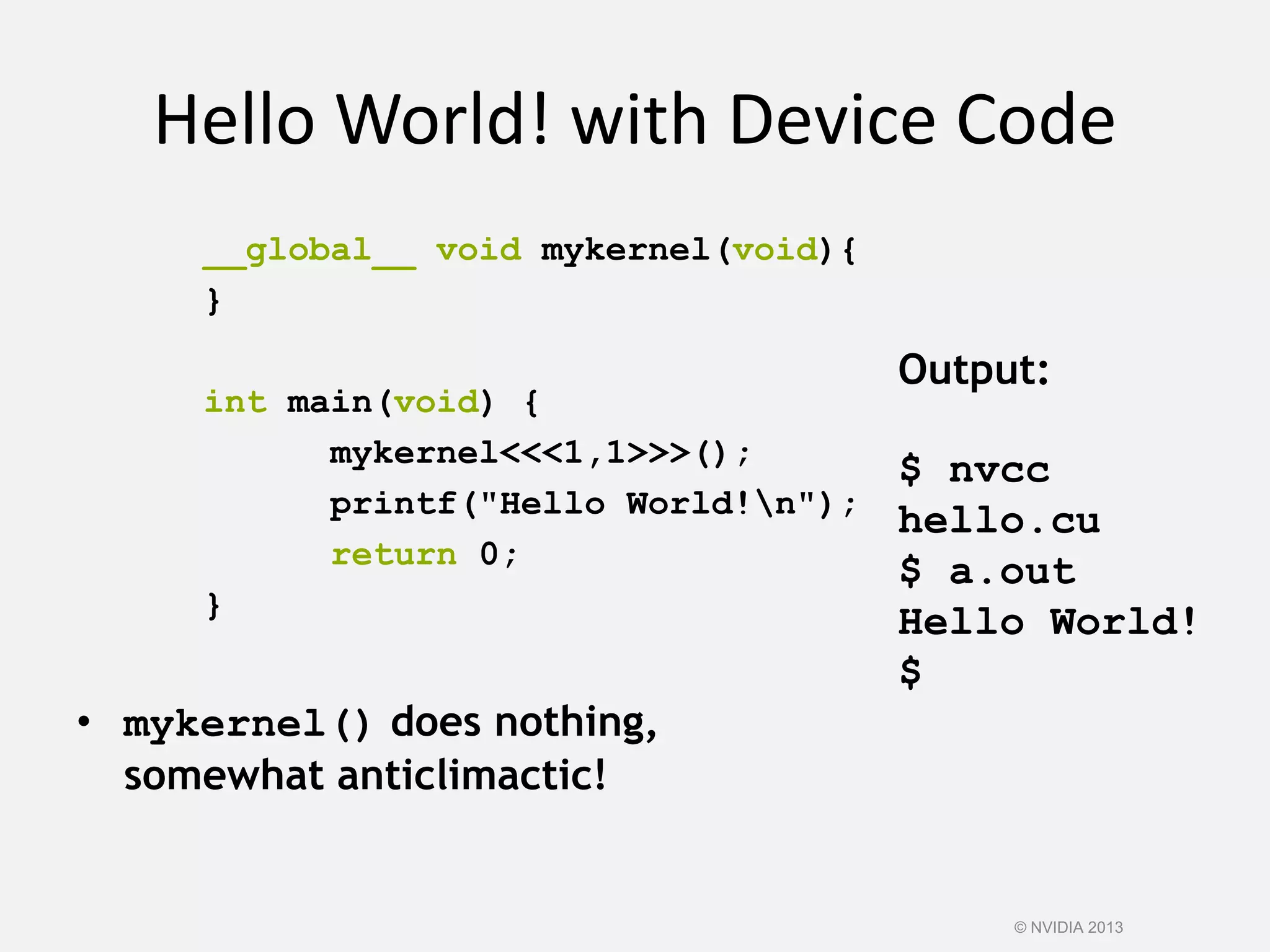 Hello World! with Device Code
__global__ void mykernel(void){
}
int main(void) {
mykernel<<<1,1>>>();
printf("Hello World!n");
return 0;
}
• mykernel() does nothing,
somewhat anticlimactic!
Output:
$ nvcc
hello.cu
$ a.out
Hello World!
$
© NVIDIA 2013
 