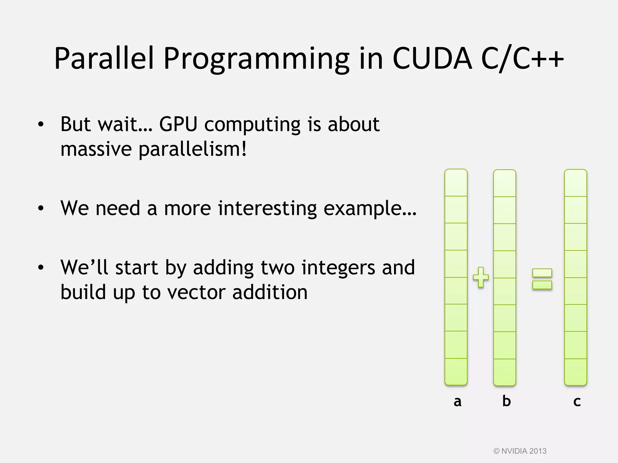 Parallel Programming in CUDA C/C++
• But wait… GPU computing is about
massive parallelism!
• We need a more interesting example…
• We’ll start by adding two integers and
build up to vector addition
a b c
© NVIDIA 2013
 