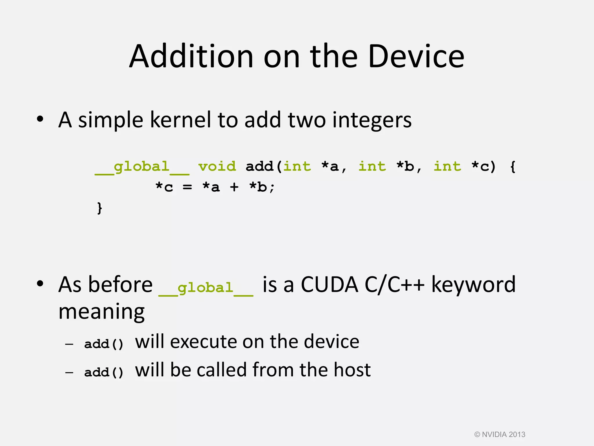 Addition on the Device
• A simple kernel to add two integers
__global__ void add(int *a, int *b, int *c) {
*c = *a + *b;
}
• As before __global__ is a CUDA C/C++ keyword
meaning
– add() will execute on the device
– add() will be called from the host
© NVIDIA 2013
 