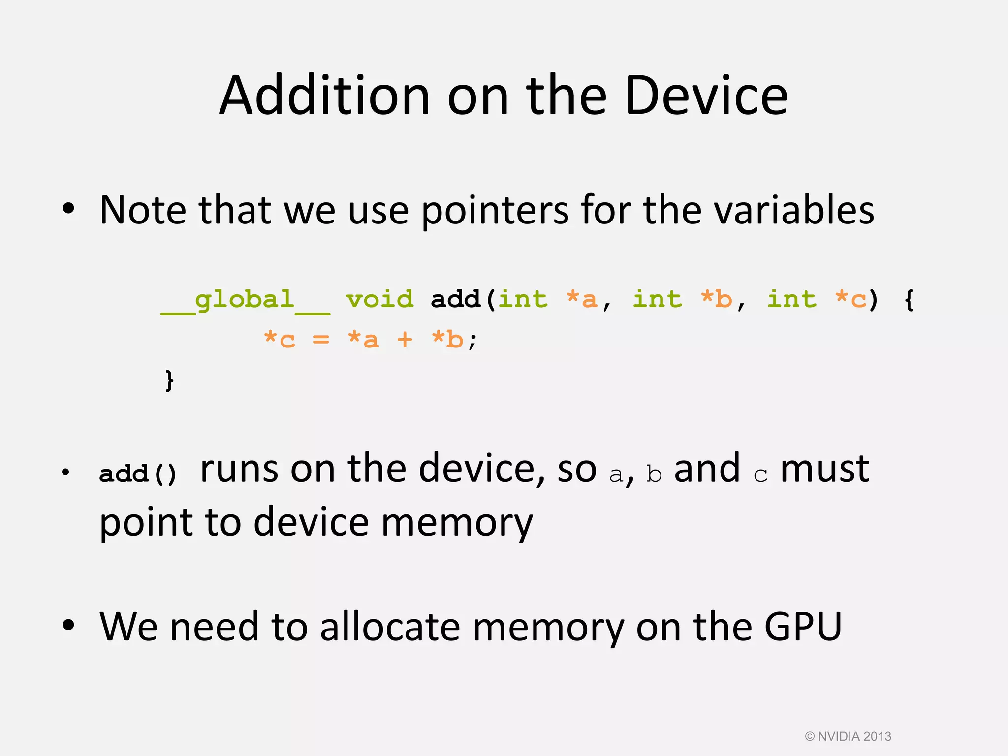 Addition on the Device
• Note that we use pointers for the variables
__global__ void add(int *a, int *b, int *c) {
*c = *a + *b;
}
• add() runs on the device, so a, b and c must
point to device memory
• We need to allocate memory on the GPU
© NVIDIA 2013
 