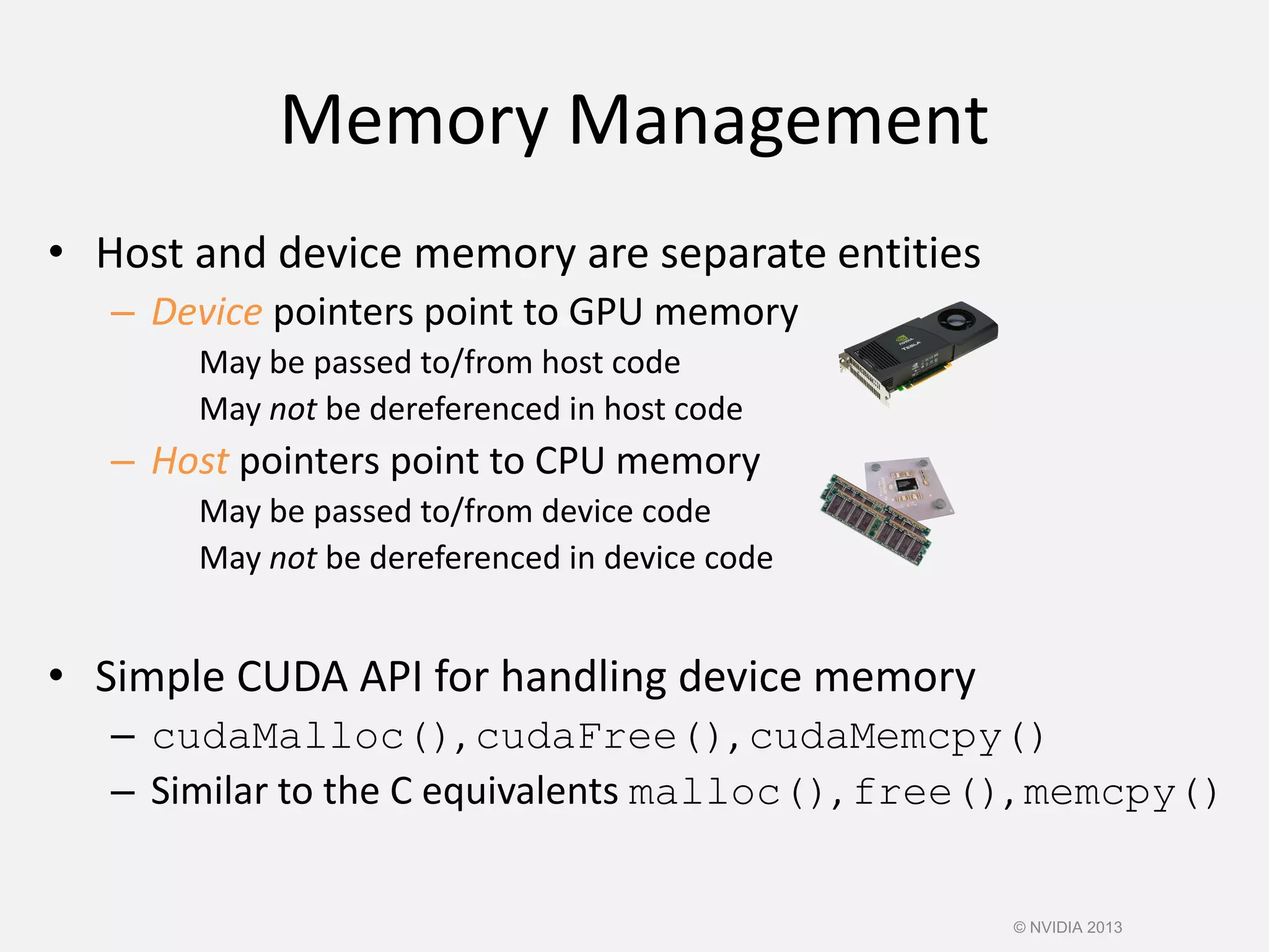 Memory Management
• Host and device memory are separate entities
– Device pointers point to GPU memory
May be passed to/from host code
May not be dereferenced in host code
– Host pointers point to CPU memory
May be passed to/from device code
May not be dereferenced in device code
• Simple CUDA API for handling device memory
– cudaMalloc(), cudaFree(), cudaMemcpy()
– Similar to the C equivalents malloc(), free(), memcpy()
© NVIDIA 2013
 